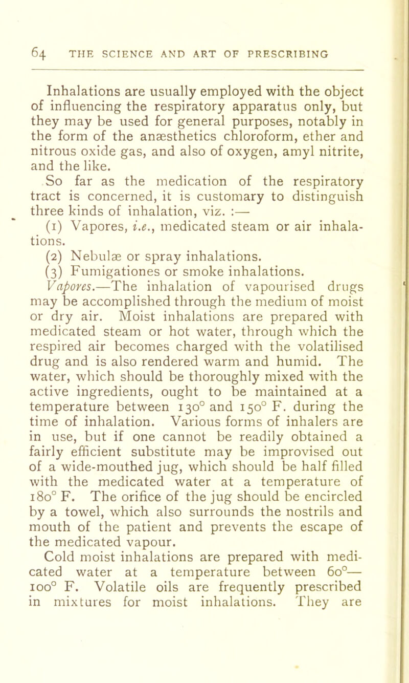 Inhalations are usually employed with the object of influencing the respiratory apparatus only, but they may be used for general purposes, notably in the form of the anaesthetics chloroform, ether and nitrous oxide gas, and also of oxygen, amyl nitrite, and the like. So far as the medication of the respiratory tract is concerned, it is customary to distinguish three kinds of inhalation, viz. :— (1) Vapores, i.e., medicated steam or air inhala- tions. (2) Nebulae or spray inhalations. (3) Fumigationes or smoke inhalations. Vapores.—The inhalation of vapourised drugs may be accomplished through the medium of moist or dry air. Moist inhalations are prepared with medicated steam or hot water, through which the respired air becomes charged with the volatilised drug and is also rendered warm and humid. The water, which should be thoroughly mixed with the active ingredients, ought to be maintained at a temperature between 130° and 150° F. during the time of inhalation. Various forms of inhalers are in use, but if one cannot be readily obtained a fairly eflicient substitute may be improvised out of a wide-mouthed jug, which should be half filled with the medicated water at a temperature of 180° F. The orifice of the jug should be encircled by a towel, which also surrounds the nostrils and mouth of the patient and prevents the escape of the medicated vapour. Cold moist inhalations are prepared with medi- cated water at a temperature between 60°— 100° F. Volatile oils are frequently prescribed in mixtures for moist inhalations. They are