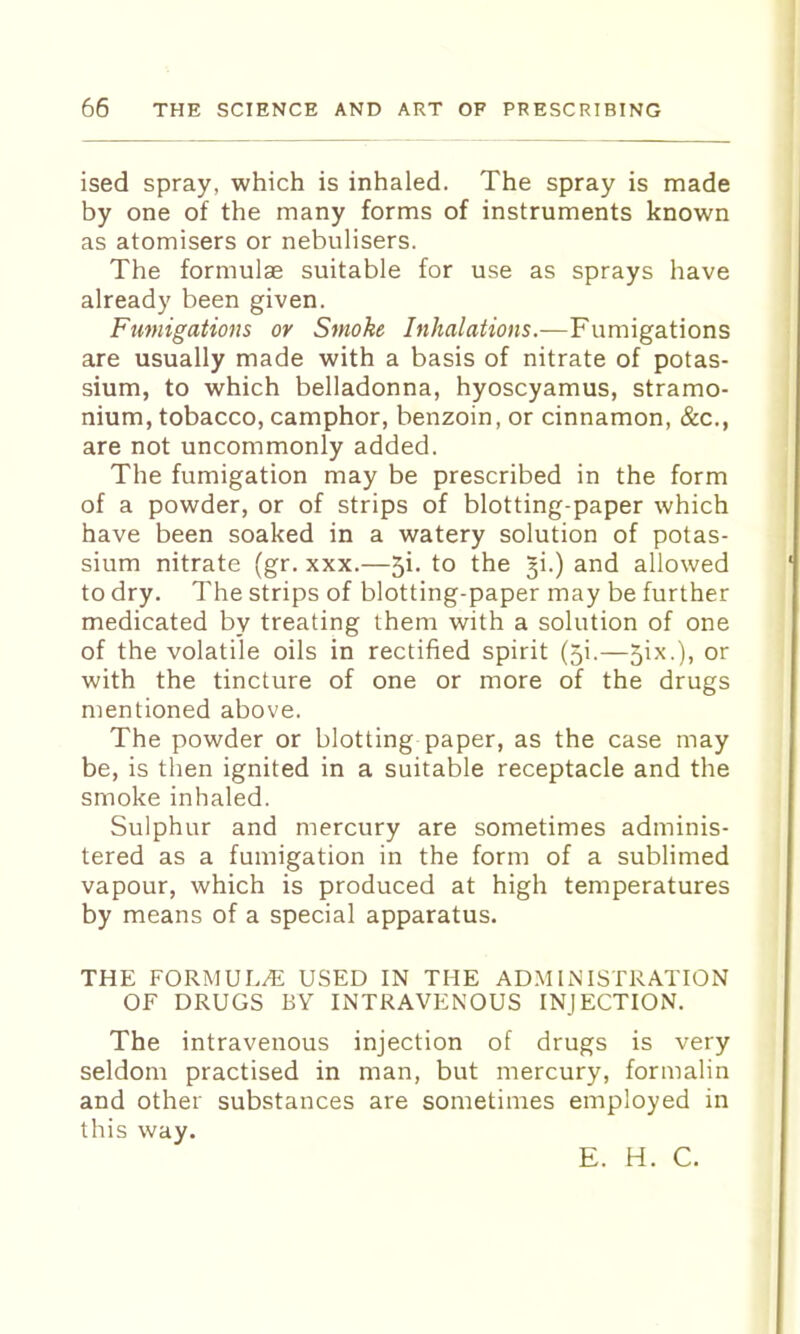 ised spray, which is inhaled. The spray is made by one of the many forms of instruments known as atomisers or nebulisers. The formulae suitable for use as sprays have already been given. Fumigations or Smoke Inhalations.—Fumigations are usually made with a basis of nitrate of potas- sium, to which belladonna, hyoscyamus, stramo- nium, tobacco, camphor, benzoin, or cinnamon, &c., are not uncommonly added. The fumigation may be prescribed in the form of a powder, or of strips of blotting-paper which have been soaked in a watery solution of potas- sium nitrate (gr. xxx.—5i. to the ^i.) and allowed to dry. The strips of blotting-paper may be further medicated by treating them with a solution of one of the volatile oils in rectified spirit (5i.—5ix.), or with the tincture of one or more of the drugs mentioned above. The powder or blotting paper, as the case may be, is then ignited in a suitable receptacle and the smoke inhaled. Sulphur and mercury are sometimes adminis- tered as a fumigation in the form of a sublimed vapour, which is produced at high temperatures by means of a special apparatus. THE FORMULA USED IN THE AD.MINISTRATION OF DRUGS BV INTRAVENOUS INJECTION. The intravenous injection of drugs is very seldom practised in man, but mercury, formalin and other substances are sometimes employed in this way. E. H. C.