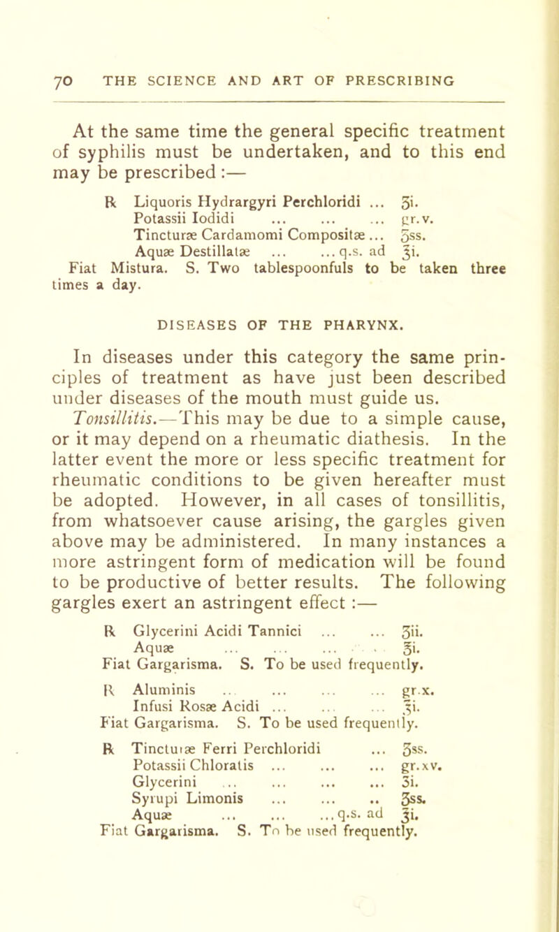 At the same time the general specific treatment of syphilis must be undertaken, and to this end may be prescribed :— R Liquoris Hydrargyri Perchloridi ... 5'- Potassii lodidi ... ... ... gr.v. Tincturse Cardamomi Compositae ... 5ss. Aquae Destillatae ... ...q.s. ad Fiat Mistura. S. Two tablespoonfuls to be taken three times a day. DISEASES OF THE PHARYNX. In diseases under this category the same prin- ciples of treatment as have just been described under diseases of the mouth must guide us. Tonsillitis.—This may be due to a simple cause, or it may depend on a rheumatic diathesis. In the latter event the more or less specific treatment for rheumatic conditions to be given hereafter must be adopted. However, in all cases of tonsillitis, from whatsoever cause arising, the gargles given above may be administered. In many instances a more astringent form of medication will be found to be productive of better results. The following gargles exert an astringent effect :— R Glycerin! Acidi Tannici ... ... 3'*- Aquae ... . . gi. Fiat Gargarisma. S. To be used frequently. R Aluminis ... ... .. gr.x. Infusi Rosse Acidi ... .. ... '^i. Fiat Gargarisma. S. To be used frequently. Tinctuise Ferri Perchloridi ... 5ss- Potassii Chloratis ... ... gr.xv. Glycerin! . ... 5i. Syrupi Limonis .. 5ss. Aquae . q.s. ad Ji.
