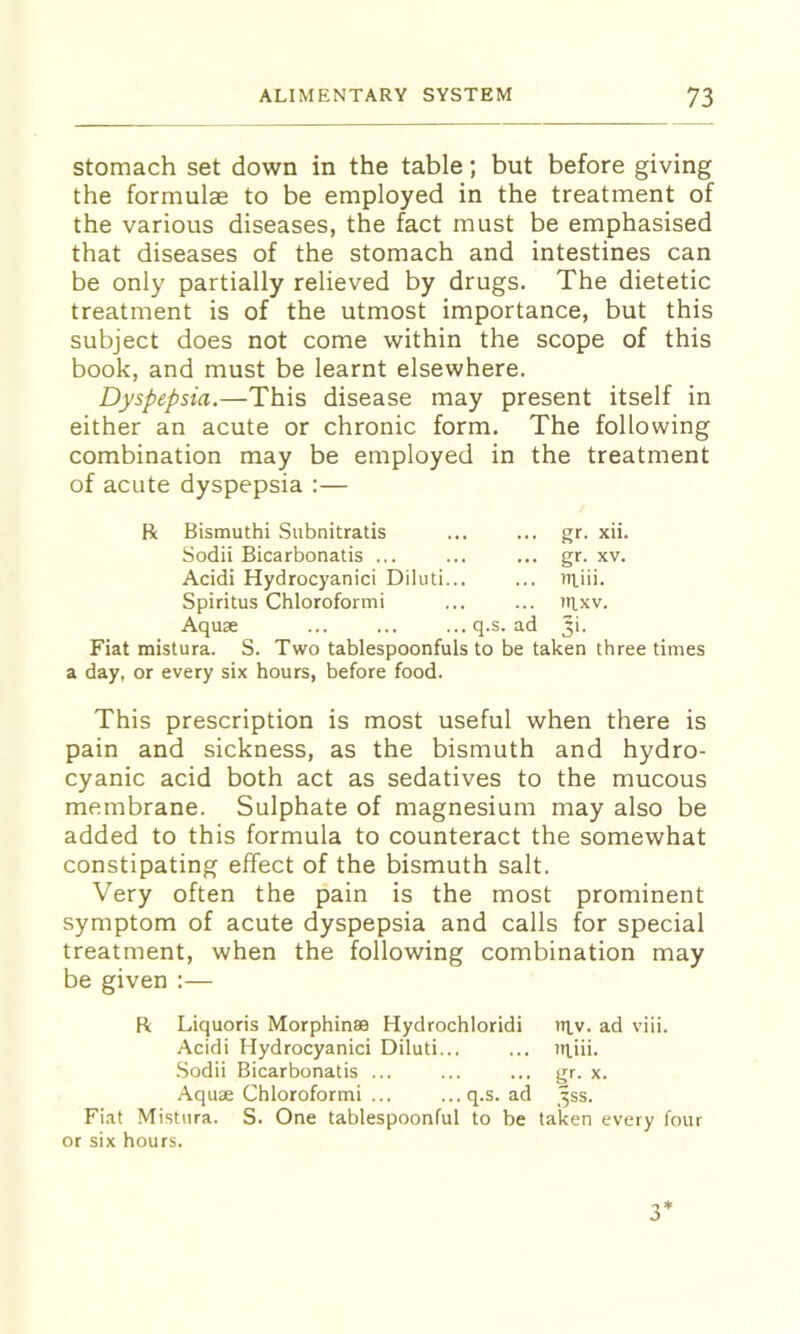 Stomach set down in the table; but before giving the formulae to be employed in the treatment of the various diseases, the fact must be emphasised that diseases of the stomach and intestines can be only partially relieved by drugs. The dietetic treatment is of the utmost importance, but this subject does not come within the scope of this book, and must be learnt elsewhere. Dyspepsia.—This disease may present itself in either an acute or chronic form. The following combination may be employed in the treatment of acute dyspepsia :— Bismuthi Subnitratis gr. xii. Sodii Bicarbonatis ... gr. XV. Acidi Hydrocyanici Diluti... tiliii. Spiritus Chloroformi ittxv. Aquae ... ... ...q.s. ad 3'- Fiat mistura. S. Two tablespoonfuls to be taken three times a day, or every six hours, before food. This prescription is most useful when there is pain and sickness, as the bismuth and hydro- cyanic acid both act as sedatives to the mucous membrane. Sulphate of magnesium may also be added to this formula to counteract the somewhat constipating effect of the bismuth salt. Very often the pain is the most prominent symptom of acute dyspepsia and calls for special treatment, when the following combination may be given :— R Liquoris Morphinse Hydrochloridi titv. ad viii. Acidi Hydrocyanici Diluti... ... )H,iii. ■Sodii Bicarbonatis ... ... ... ijr. x. Aquae Chloroformi ... ...q.s. ad ^ss. Fiat Mistnra. S. One tablespoonful to be taken every four or six hours.