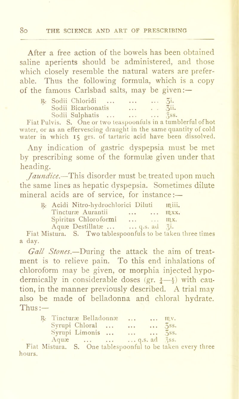 After a free action of the bowels has been obtained saline aperients should be administered, and those which closely resemble the natural waters are prefer- able. Thus the following formula, which is a copy of the famous Carlsbad salts, may be given:— II: Sodii Chloridi ... ... ... 5'- Sodii Bicarbonatis ... . . 3u. Sodii Sulphatis ... ... ... .5SS. Fiat Pulvis. S. One or two leaspooiifuls in a tumblerful ofhot water, or as an effervescing draught in the same quantity of cold water in which 15 grs. of tartaric acid have been dissolved. Any indication of gastric dyspepsia must be met by prescribing some of the formulas given under that heading. Jaundice.—Thh disorder must be treated upon much the same lines as hepatic dyspepsia. Sometimes dilute mineral acids are of service, for instance:— IJc Acidi Nitro-hydrochlorici Diluti itiiii. Tincturas Aurantii ... ... iRxx. Spiritus Chloroform! ... ... iiix. Aquse Destillatse ... ...q.s. ad .yi. Fiat Mistura. S. Two tablespoonfuls to be taken three times a day. Gall Slones.—During the attack the aim of treat- ment is to relieve pain. To this end inhalations of chloroform may be given, or morphia injected hypo- dermically in considerable doses (gr. Jwith cau- tion, in the manner previously described. A trial may also be made of belladonna and chloral hydrate. Thus:— Tincturte Belladonnre mv. Syrupi Chloral ... ... •Syrupi Limonis ... 5ss. .\qute ... q.s. ad yss. Fiat Mistura. S. One tablespoonful to be taken every three hours.