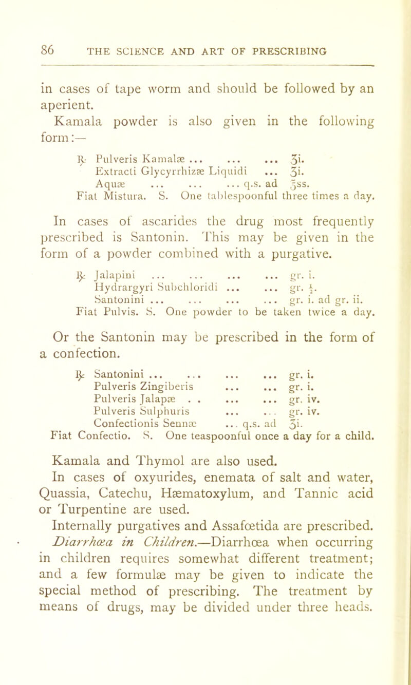 in cases of tape worm and should be followed by an aperient. Kamala powder is also given in the following form;— R- Pulveris Kanialse ... ... ... 3h Extracli GlycynhizEe Liquidi ... 3h AquEe ... ... ...q.s. ad 5SS. Fiat Mistura. S. One lablespoonful three times a day. In cases of ascarides the drug most frequently prescribed is Santonin. This may be given in the form of a powder combined with a purgative. Jalapini ... ... ... ... qr. i. Hydrargyri Subchloridi ... ... gr. 1. Santonin! ... ... ... ... gr. i. ad gr. ii. Fiat Pulvis. S. One powder to be taken twice a day. Or the Santonin may be prescribed in the form of a confection. Santonini Pulveris Zingiberis Pulveris Jalapre . . Pulveris Sulphuris Confectionis Senna; q.s. ad gr. t. gr. i. gr. rv. gi'- ■ 5i- IV. Fiat Confectio. S. One teaspoonful once a day for a child. Kamala and Thymol are also used. In cases of oxyurides, enemata of salt and water, Quassia, Catechu, Haematoxylum, and Tannic acid or Turpentine are used. Internally purgatives and Assafoetida are prescribed. Diarrhoea in ChildreJi.—Diarrhoea when occurring in children requires somewhat different treatment; and a few formulae may be given to indicate the special method of prescribing. The treatment by means of drugs, may be divided under three heads.