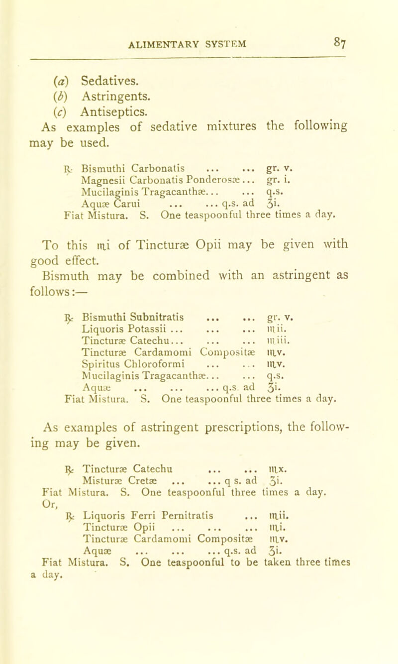 (a) Sedatives. (3) Astringents. (c) Antiseptics. As examples of sedative mixtures the following may be used. R- Bismuth! Carbonatis gr. v. Magnesii Carbonatis Ponderosre... gr. i. Mucilaginis Tragacanthse... ... q.s. .'^quse Carui ... ...q.s. ad 5h Fiat Mistura. S. One teaspoonful three times a day. To this lai of Tincturae Opii may be given with good effect. Bismuth may be combined with an astringent as follows:— ^ Bismuthi Subnitratis gr. V, Liquoris Potassii ... \\\ li. Tincturae Catechu... 11] iil. Tincturae Cardamom! Compositae mv. Spiritus Chloroform! niv. hiucilaginis Tragacanthre... q.s. Aqua; ... ... ... q.s, ad 3i. Fiat Mistura. .S. One teaspoonful three times a day. As examples of astringent prescriptions, the follow- ing may be given. ^ Tincturae Catechu nix. Misturae Cretae q s. ad 3>- Fiat Mistura. S. One teaspoonful three times a day. Liquoris Ferri Pernitratis ... mii. Tincturoe Opii ... ... ... iili. Tincturre Cardamom! Composite mv. Aquae q.s. ad 3>* Fiat Mistura. S. One teaspoonful to be taken three limes a day.