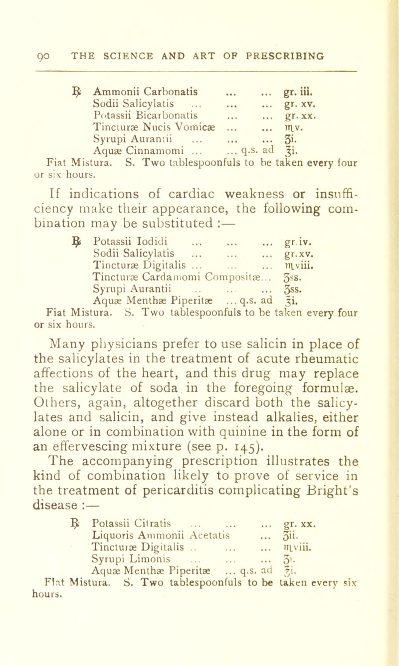 ^ Ammonii Carbonatis gr- iii- Sodii Salicylatis gr- XV. Potassii Bicarbonatis gr. XX. Tincturae Nucis Vomicae ... ... niv. Syrupi Aurantii 3i. Aquae Cinnamomi ... ... q.s. ad ^i. Fiat Mistura. S. Two lablespoonfuls to be taken every four or six hours. If indications of cardiac weakness or insuffi- ciency make their appearance, the following com- bination may be substituted :— ^ Potassii lodidi ... ... ... gr iv. Sodii Salicylatis ... ... ... gr.xv. Tincturse Digitalis ... ... ... uivili. Tincturas Cardamomi Compositae... 5^8- Syrupi Aurantii ... 5ss. Aquae Menthse Piperitae ...q.s. ad Ji. Fiat Mistura. S. Two tablespoonfuls to be taken every four or six hours. Many pliysicians prefer to use salicin in place of the salicylates in the treatment of acute rheumatic affections of the heart, and this drug may replace the salicylate of soda in the foregoing formulae. Others, again, altogether discard both the salicy- lates and salicin, and give instead alkalies, either alone or in combination with quinine in the form of an effervescing mixture (see p. 145). The accompanying prescription illustrates the kind of combination likely to prove of service in the treatment of pericarditis complicating Bright’s disease :— ^ Potassii Ciiratis ... ... ... gr. xx. Liquoris Animonii .\cetulis ... 5'>- Tinctuise Digitalis .. ... ... niviii. Syrupi Limonis . ... ... 3'- Aquae Menlhae Piperitae ... q.s. ad rj. Flat Mistura. S. Two tablespoonfuls to be taken every six hours.