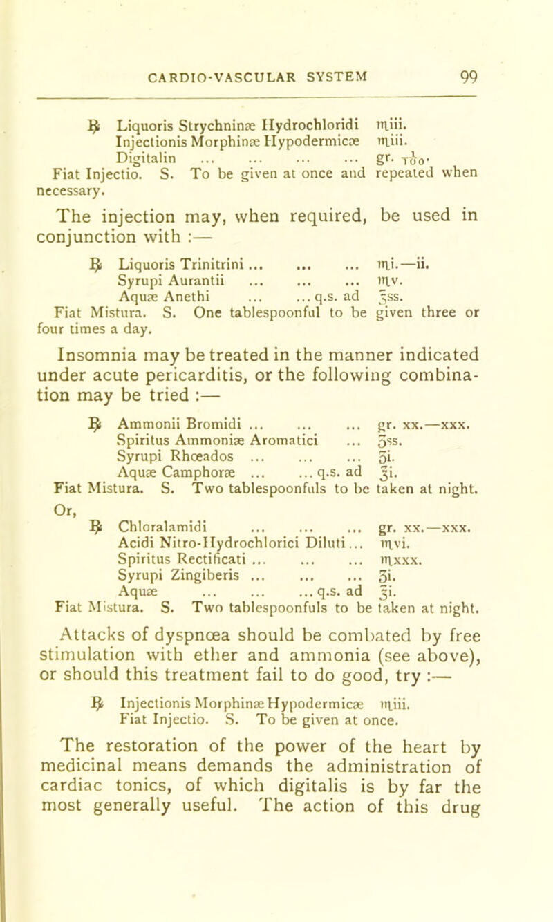9 Liquoris Strychninse Hydrochloridi iiiiii. Injectionis Morphine Hypodermicce Riii. Digitalin gr. too' Fiat Injectio. S. To be given at once and repeated when necessary. The injection may, when required, be used in conjunction with :— Liquoris Trinitrini ... uii.—ii. Syrupi Aurantii ... niv. Aquse Anethi ... ...q.s. ad _^ss. Fiat Mistura. S. One tablespoonful to be given three or four times a day. Insomnia may be treated in the manner indicated under acute pericarditis, or the following combina- tion may be tried :— Ammonii Bromidi ... ... ... gr. xx.—xxx. Spiritus Ammoniae Aromatic! ... 5''S. Syrupi Rhoeados ... ... ... 5i- Aquae Camphorte ... ...q.s. ad 3i. Fiat Mistura. S. Two tablespoonfuls to be taken at night. Or, 9 Chloralamidi ... ... ... gr. xx.—xxx. Acidi Nitro-IIydrochlorici Diluti... tttvi. Spititus Rectilicati ... ... ... irxxx. Syrupi Zingiberis ... Si- Aquae ... ... ...q.s. ad Ji. Fiat Mistura. S. Two tablespoonfuls to be taken at night. Attacks of dyspnoea should be combated by free stimulation with ether and ammonia (see above), or should this treatment fail to do good, try :— ^ Injectionis MorphinxHypodermicae itiiii. Fiat Injectio. S. To be given at once. The restoration of the power of the heart by medicinal means demands the administration of cardiac tonics, of which digitalis is by far the most generally useful. The action of this drug