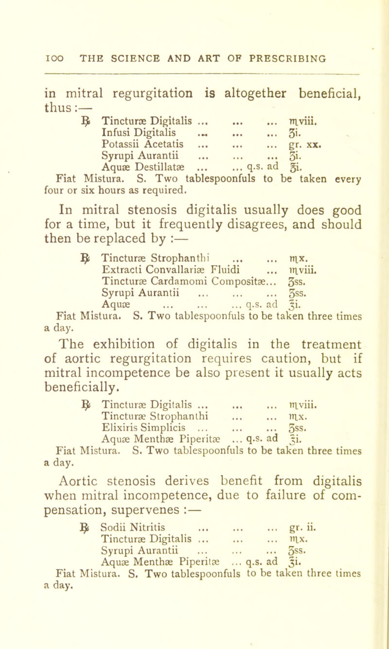 in mitral thus:— regurgitation is altogether beneficial, Tincturx Digitalis TTvviii. Infusi Digitalis ... ... 3>- Potassii Acetatis ... ... ... gr. xx. Syrupi Aurantii ... ... ... 3>- Aquae Destillatae q.s. ad 3i. Fiat Mistura. S. Two tablespoonfuls to be taken four or six hours as required. every In mitral stenosis digitalis usually does good for a time, but it frequently disagrees, and should then be replaced by :— Tincturae Strophantlii ... ... tii,x. Extracti Convallariae Fluidi ... triviii. Tincturae Cardamomi Compositae... 3ss. Syrupi Aurantii ... ... ... 3ss. Aqu£E q.s. ad 5>- Fiat Mistura. S. Two tablespoonfuls to be taken three times a day. The exhibition of digitalis in the treatment of aortic regurgitation requires caution, but if mitral incompetence be also present it usually acts beneficially. Tincturae Digitalis ... tilviii. Tincturae Strophanthi itix. Elixiris Simplicis ... 3ss. Aquae Menthae Piperitae ... q.s. ad 3i. Fiat Mistura. a day. S. Two tablespoonfuls to be taken three times Aortic stenosis derives benefit from digitalis when mitral incompetence, due to failure of com- pensation, supervenes:— ^ Sodii Nitritis gr. ii. Tincturae Digitalis iilx. Syrupi Aurantii ... ... ... 3*s. Aquae Menthae Piperitae ... q.s. ad Ji. Fiat Mistura. S. Two tablespoonfuls to be taken three times a day.