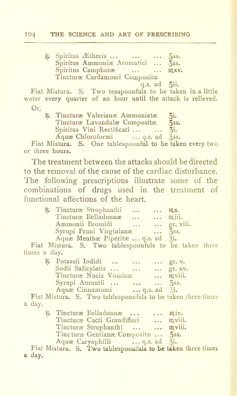 Ij.' Spiritus ^theiis ... 5ss. Spiritus Ammoniae Aromatici ... 3ss. Spiritus Camphorse ... ... itlxv. Tincturse Cardamomi Compositse q.s. ad 3ii* Fiat Mistura. S. Two teaspoonfuls to be taken in a little water every quarter of an hour until the attack is relieved. Or, Tincturse Valerianae Ammoniatse 5i- Tincturae Lavandulae Compositae 3ss. Spiritus Vini Rectificati ... ... 3'* Aquae Chloroformi ... q.s. ad 3^5. Fiat Mistura. S. One tablespoouful to be taken every two or three hours. The treatment between the attacks should be directed to the removal of the cause of the cardiac disturbance. The following prescriptions illustrate some of the combinations of drugs used in the treatment of functional affections of the heart. Tincturae Strophauthi rnx. Tincturae Belladonnae illiii. Ammonii Bromidi gr. viii. Syrupi Pruni Virginianae 3ss. Aquae Menthae Piperitas ... q.s. ad o’- Fiat Mistura. S. Two tablespoonfuls to be taken three times a day. Potassii lodidi gr. V. Sodii Salicylatis ... gr. XV. Tincturae Nucis Vomicae mviii. Syrupi Aurantii ... 3ss. Aquae Cinnamomi ... q.s. ad Fiat Mistura. S. Two tablespoonfuls to be taken tliree times a day. 15.- Tincturae Belladonnae ... llliv. Tincturae Cacti Grandiflori mviii. Tincturae Strophanthi mviii. Tincturae Gentianae Compositae ... 3ss. Aquae Caryophilli ...q.s. ad o>- riat Mistura. S. Two tablespooufuls to be taken three times