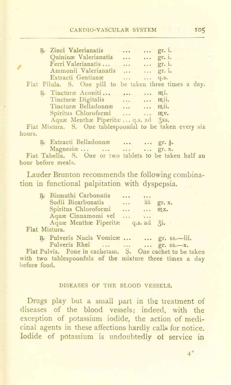 Zinci Valerianatis Quininse Valerianatis Ferri Valerianatis ... Ammonii Valerianatis E.\tracti Gentianse Fiat Pilula. S. One pill to R- Tincturse Aconiti... Tincturse Digitalis Tincturse Belladonnse Spiritus Chloroformi .Aquas Menthas Piperita; ... q.s. gr. I. gr. 1. gr. 1. gr. 1. q.s. ^ be taken three times a day. lai. laii. laii. lav. id 5SS. S. One tablespoonful to be taken every six Fiat Mistura. hours. R- Extracti Belladonnse ... ... gr. §. Magnesioe... ... ... ... gr. x. Fiat Tabella. S. One or two tablets to be taken half an hour before meals. Lauder Brunton recommends the following combina- tion in functional palpitation with dyspepsia. Bismuth! Carbonatis Sodii Bicarbonatis ... aa gr. x. Spiritus Chloroformi ... ... itix. Aquae Cinnamomi vel Aquae Menthse Piperitse q.s. ad 3!* Fiat Mistura. ^ Pulveris Nucis Vomicse ... ... gr. ss.—iii. Pulveris Rhei ... ... ... gr. ss.—x. Fiat Pulvis. Pone in cachetam. S. One cachet to be taken with two tablespoonfuls of the mixture three times a day before food. DISEASES OF THE BLOOD VESSELS. Drugs play but a small part in the treatment of diseases of the blood vessels; indeed, with the exception of potassium iodide, the action of medi- cinal agents in these affections hardly calls for notice. Iodide of potassium is undoubtedly ot service in 4