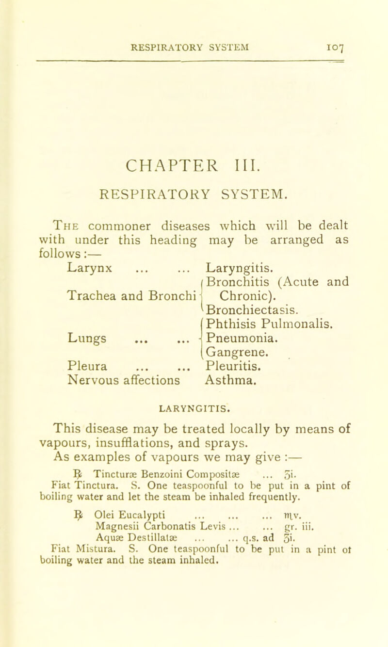 CHAPTER III. RESPIRATORY SYSTEM. The commoner diseases which will be dealt with under this heading may be arranged as follows:— Larynx ... ... Laryngitis. j Bronchitis (Acute and Trachea and Bronchi j Chronic). ^Bronchiectasis. I Phthisis Pulmonalis. Lungs ... ... (Pneumonia. (Gangrene. Pleura ... ... Pleuritis. Nervous affections Asthma. LARYNGITIS. This disease may be treated locally by means of vapours, insufflations, and sprays. As examples of vapours we may give :— Tinctur® Benzoini Composit® ... 5>- Fiat Tinctura. S. One teaspoonful to be put in a pint of boiling water and let the steam be inhaled frequently. 1^ Olei Eucalypti ... ... ... tiiv. Magnesii Carbonatis Levis gr. iii. Aqu® Destillat® ... ... q.s. ad 5'- Fiat Mistura. S. One teaspoonful to be put in a pint ot boiling water and the steam inhaled.