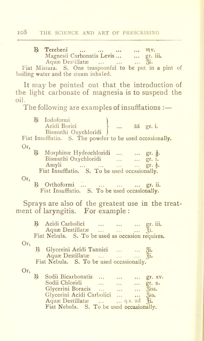 1^1 Terebeni ... ... ... ... tnv. Magnesii Carbonatis Levis ... ... gr. iii. Aquae Desiillatse ... ... ... 5>- Fiat Mislura. S. One teaspoonful to be put in a pint of boiling water and the steam inhaled. It may be pointed out that the introduction of the light carbonate of magnesia is to suspend the oil. The following are examples of insufflations :— lodoformi Acidi Borici ... aa gr. i. Bismuth! Oxychloridi Fiat Insufflatio. S. The powder to be used occasionally. Or, Morphinae Flydrochloridi ... ... gr. J. Bismuth! Oxychloridi ... ... gr. i. Amyli ... ... ... ... gr. Fiat Insufflatio. S. To be used occasionally. Or, Orthoformi gr. ii. Fiat Insufflatio. S. To be used occasionally. Sprays are also of the greatest use in the treat- ment of laryngitis. For example : Acidi Carbolic! ... ... ... gr. iii. Aquse Destillatas ... ... ... ji. Fiat Nebula. S. To be used as occasion requires. Glycerin! Acidi Tannici ... ... Si- Aquae Destillatae ... ... ... Ji. Fiat Nebula. S. To be used occasionally. Or, 9 Sodii Bicarbonatis ... Sodii Chloridi Glycerin! Boracis Glycerin! Acidi Carbolic! Aquae Destillatae ad gr. XV. gr. X. Siss. 5ss. 3i. Fiat Nebula. S. To be used occasionally.
