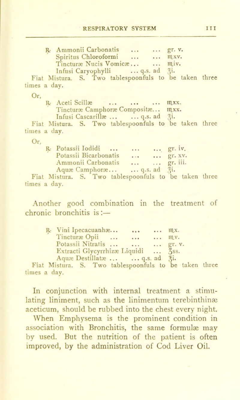 R- Ammonii Carbonatis ... ... gr. v. Spiritus Chloroformi ... ... nixv. TincturcC Nucis VomicEe ... ... in,iv. Infusi Caryophylli ... q.s. ad 51. Fiat MisUira. S. Two tablespoonfuls to be taken three times a day. Or, R Aceti Scillse illxx. Tincturse Camphorje Compositas... irxx. Infusi Cascarillse ... ...q.s. ad gi. Fiat Mistura. S. Two tablespoonfuls to be taken three times a day. Or, R Potassii lodidi gr. iv. Potassii Bicarbonatis ... ... gr. xv. .Ammonii Carbonatis ... ... gr. iii. AquEe Camphorse... ...q.s. ad gi. Fiat Mistura. S. Two tablespoonfuls to be taken three times a day. .Another good combination in the treatment of chronic bronchitis is;— R Vini Ipecacuanhse... ... ... iiix. Tincturae Opii ... ... ... niv. Potassii Nitratis ... ... ... gr. v. Kxtracti Glycyrrhizre Liquidi ... 3ss. AquEC DestillatEe ... ...q.s. ad gi. Fiat Mistura. S. Two tablespoonfuls to be taken three times a day. In conjunction with internal treatment a stimu- lating liniment, such as the linimentum terebinthinfe aceticum, should be rubbed into the chest every night. When Emphysema is the prominent condition in association with Bronchitis, the same formulae may by used. But the nutrition of the patient is often improved, by the administration of Cod Liver Oil.