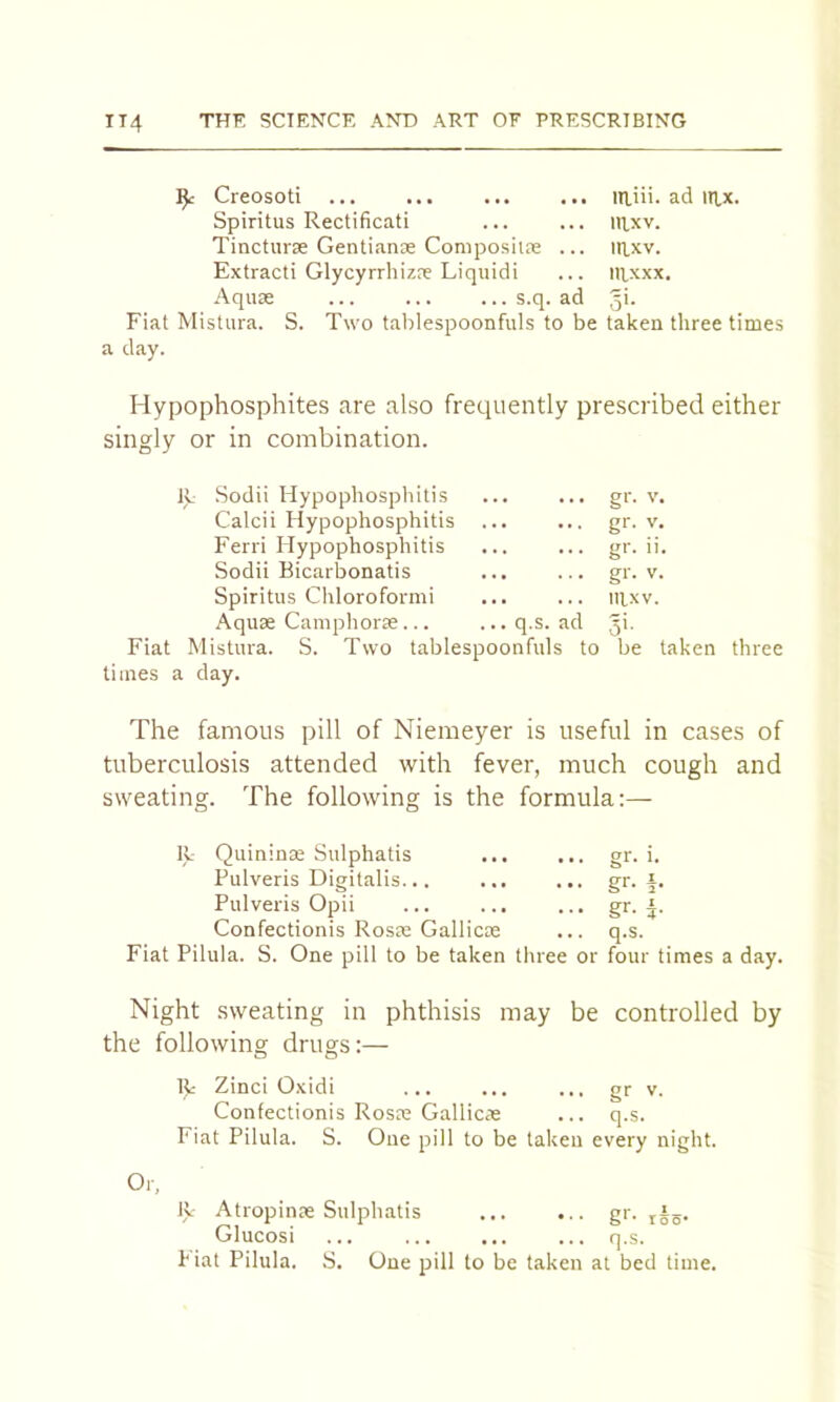 ^ Creosoti itliii. ad IRX. Spiritus Rectificati ... ... nixv. Tincturae Gentianse Composiire ... irkv. Extract! Glycyrrliizae Liquid! ... iRxxx. Aquae s.q. ad 3*- Fiat Mistura. S. Two tablespoonfuls to be taken three times a day. Hypophosphites are also frequently prescribed either singly or in combination. Sodii Hypophosphitis gr- V Calcii Hypophosphitis gr- V Ferri Hypophosphitis gr- ii Sodii Bicarbonatis gr. V Spiritus Chloroformi mxv. Aquae Camphorae ... ...q.s. ad gi. Fiat Mistura. S. Two tablespoonfuls to be taken three times a day. The famous pill of Niemeyer is useful in cases of tuberculosis attended with fever, much cough and sweating. The following is the formula:— R Quininae Sulphatis Pulveris Digitalis Pulveris Opii Confectionis Rosas Gallicm Fiat Pilula. S. One pill to be taken ... gr. i. ... gr. i. ... gr. f ... q.s. three or four times a day. Night sweating in phthisis may be controlled by the following drugs:— R Zinci Oxidi ... ... ... gr v. Confectionis Rosas Gallicae ... q.s. Fiat Pilula. S. One pill to be taken every night. ly Atropinae Sulphatis ... ... gr. jig. Glucosi ... ... ... ... q.s. Piat Pilula. S. One pill to be taken at bed time.