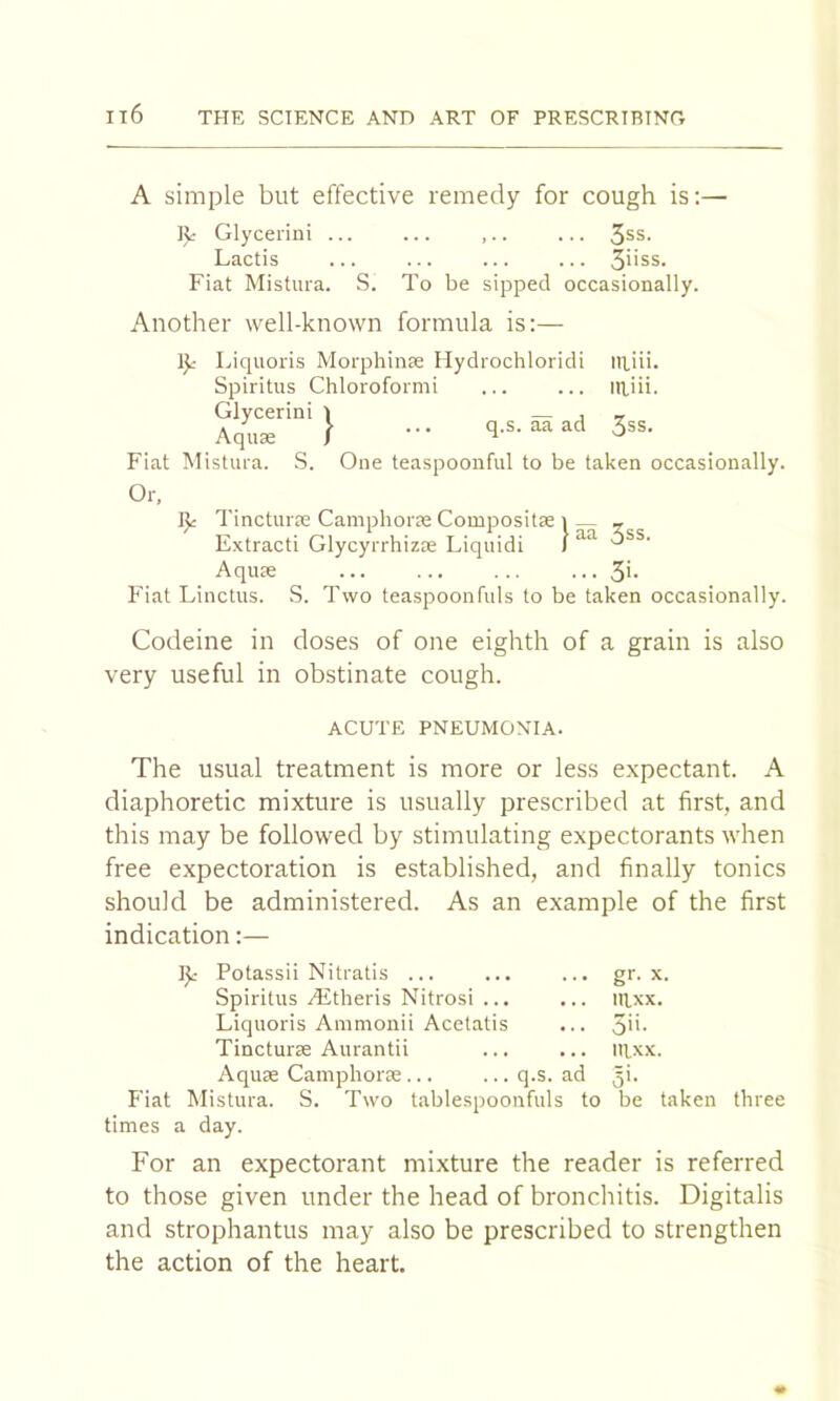 A simple but effective remedy for cough is;— It Glycerini ^ss. Lactis ... ... ... ... 3uss. Fiat Mistura. S. To be sipped occasionally. Another well-known formula is:— 1^- Licpioris Morphiiise Ilydrochloridi niiii. Spiritus Chlorofornii ... ... iRiii. Glycerini i — j t Aqu« I ••• q-s-aaad 3ss. Fiat Mistura. S. One teaspoonful to be taken occasionally. Or, Tincturre Camphorae Compositae i — _ Extract! Glycyrrhizse Liquid! I Aquae ••• 3'- P’iat Linctus. S. Two teaspoonfuls to be taken occasionally. Codeine in doses of one eighth of a grain is also very useful in obstinate cough. ACUTE PNEUMONIA. The usual treatment is more or less expectant. A diaphoretic mixture is usually prescribed at first, and this may be followed by stimulating expectorants when free expectoration is established, and finally tonics should be administered. As an example of the first indication:— I^- Potassii Nitratis ... ... ... gr. x. Spiritus Aitheris Nitrosi ... ... nixx. Liquoris Ammonii Acelatis ... 3''- Tincturte Aurantii ... ... Ilixx. Aquse Camphorse q.s. ad 5k F'iat Mistura. S. Two tablespoonfuls to be taken three times a day. For an expectorant mixture the reader is referred to those given under the head of bronchitis. Digitalis and strophantus may also be prescribed to strengthen the action of the heart.