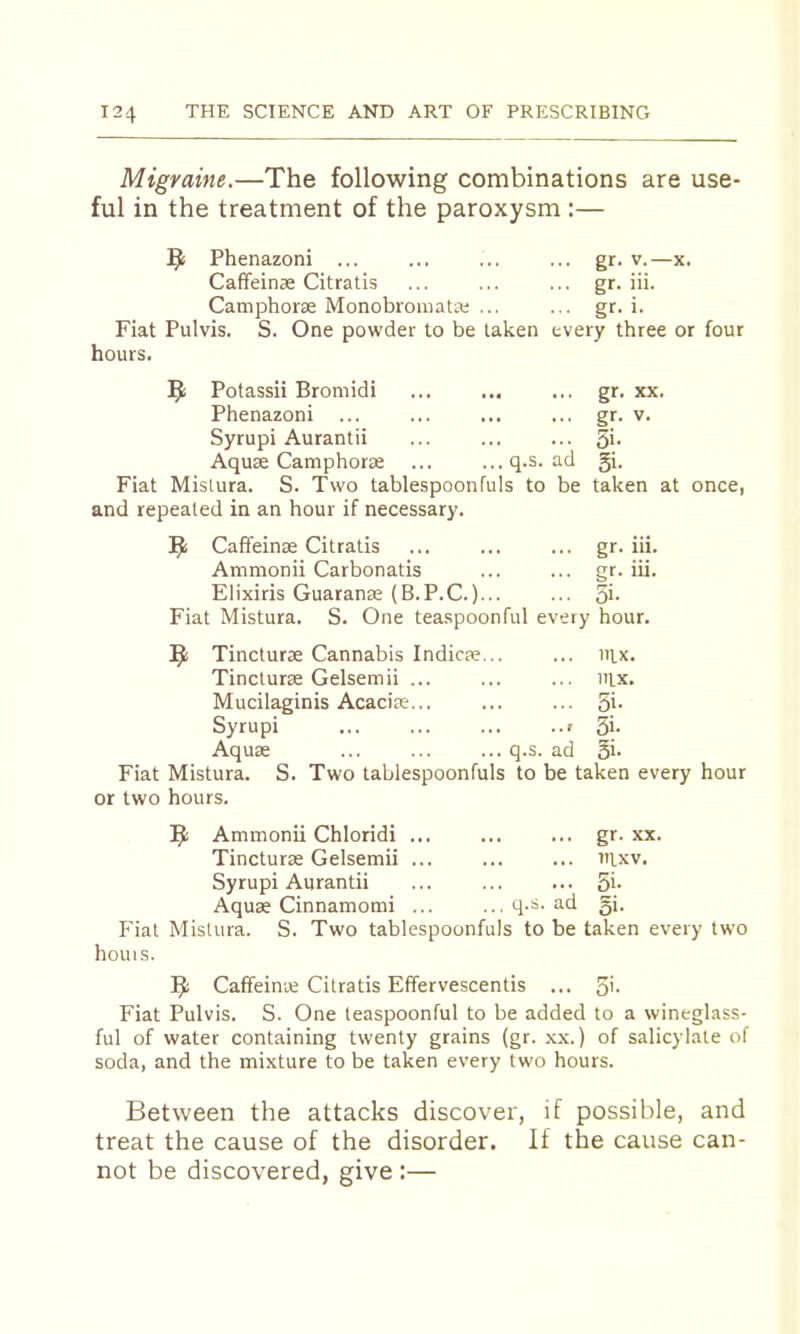 Migraine.—The following combinations are use- ful in the treatment of the paroxysm :— Phenazoni ... ... ... ... gr. v.—x. Caffeinse Citratis ... ... ... gr. iii. Camphoras Monobromata; ... ... gr. i. Fiat Pulvis. S. One powder to be taken every three or four hours. 9 Potassii Bromidi ... ... ... gr. xx. Phenazoni ... ... ... ... gr. v. Syrupi Aurantii ... ... ... S'- Aquae Camphorse ... ...q.s. ad gi. Fiat Mislura. S. Two tablespoonfuls to be taken at once, and repeated in an hour if necessary. Caffeinae Citratis ... ... ... gr. iii. Ammonii Carbonatis ... ... gr. iii. Elixiris Guaranae (B.P.C.)... ... Si- Fiat Mistura. S. One teaspoonful every hour. Tincturae Cannabis Indicae... ... itix. Tincturae Gelsemii ... ... ... iiix. Mucilaginis Acaciae... ... ... 5*- Syrupi ... ... ... ..> Si- Aquae ... ... ... q.s. ad 5i. Fiat Mistura. S. Two tablespoonfuls to be taken every hour or two hours. 5: Ammonii Chloridi ... ... ... gr. xx. Tincturae Gelsemii ... ... ... uixv. Syrupi Aurantii ... ... ... Si- Aquae Cinnamomi ... ...q-s. ad gi. Fiat Mistura. S. Two tablespoonfuls to be taken every two houis. Caffeinie Citratis Efifervescentis ... S'- Fiat Pulvis. S. One teaspoonful to be added to a wineglass- ful of water containing twenty grains (gr. xx.) of salicylate of soda, and the mixture to be taken every two hours. Between the attacks discover, if possible, and treat the cause of the disorder. If the cause can- not be discovered, give :—