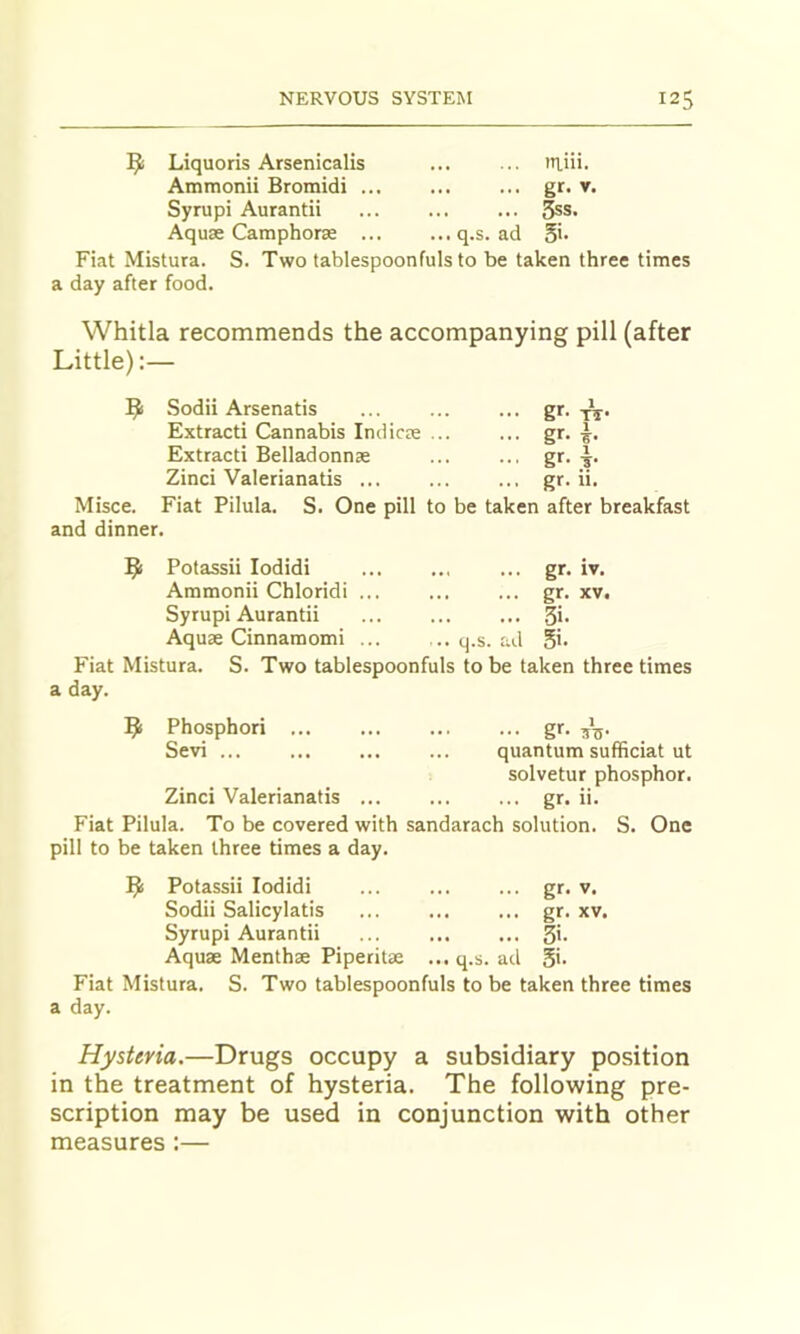 l^li Liquoris Arsenicalis ... .. iRiii. Ammonii Bromidi gr. v. Syrupi Aurantii 3ss. Aquae Camphorae ... ...q.s. ad Fiat Mistura. S. Two tablespoonfuls to be taken three times a day after food. Whitla recommends the accompanying pill (after Little):— 9 Sodii Arsenatis Extracti Cannabis Indicae ... Extracti Belladonnae Zinci Valerianatis g'-' gf' g^' gr. 11 1 TT- 1 1 Misce. Fiat Pilula. S. One pill to be taken after breakfast and dinner. 9 Potassii lodidi ... .., ... gr. iv. Ammonii Chloridi ... ... ... gr. xv. Syrupi Aurantii ... Si- Aquae Cinnaraomi ... .. q.s. ad Si- Fiat Mistura. S. Two tablespoonfuls to be taken three times a day. 9 Phosphori ... ... ... ... gr. 55. Sevi ... ... ... ... quantum sufficiat ut solvetur phosphor. Zinci Valerianatis ... ... ... gr. ii. Fiat Pilula. To be covered with sandarach solution. S. One pill to be taken three times a day. 9 Potassii lodidi ... gr- v. Sodii Salicylatis ... ... ... gr. xv. Syrupi Aurantii ... Si- Aquae Menthae Piperitae ... q.s. ad Si. Fiat Mistura. S. Two tablespoonfuls to be taken three times a day. Hysteria.—Drugs occupy a subsidiary position in the treatment of hysteria. The following pre- scription may be used in conjunction with other measures :—