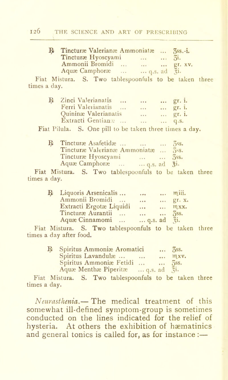 Tincturae Valerianae Ammoniatae ... . 3ss.-i. Tincturae Hyoscyami . 5>- Ammonii Bromidi . gr. XV. Aquae Camphora; ... ... q.s. ai .1 5>- Fiat Mistura. S. Two tablespoonfuls to be taken three times a day. Zinci Valerianalis ■ gr. i. Ferri Valeiianalis , gr. i. Quininae Valerianalis • gr. i. Extracti Gentian j ... . q.s. Fiat Pilula. S. One pill to be taken three limes a day. Tincturae Asafetidae ... 5*^3. Tincturae Valerianae Ammoniatae ... 5>s. Tincturae Hyoscyami 5ss. Aquae Camphorae ... ...q.s. ad 3>. Fiat Mistura. S. Two tablespoonfuls to be taken three times a day. Liquoris Arsenicalis ... niiii. Ammonii Bromidi ... gr. X. Extracti Ergotae Liquidi tRXX. Tincturae Aurantii ... OSS. Aquae Cinnamomi ... ... q.s. ad ■ o'. Fiat Mistura. S. Two tablespoonfuls to be taken three times a day after food. Spiritus Ammoniae Aromatici ... 5ss. Spiritus Lavandulae ... ... ... IRW. Spiritus Ammoniae Fetidi ... ... 5ss. Aquae Menthae Piperitce ... q.s. ad 3!. Fiat Mistura. S. Two tablespoonfuls to be taken three times a day. N ear asthenia.— The medical treatment of this somewhat ill-defined symptom-group is sometimes conducted on the lines indicated for the relief of hysteria. At others the exhibition of haematinics and general tonics is called for, as for instance :—