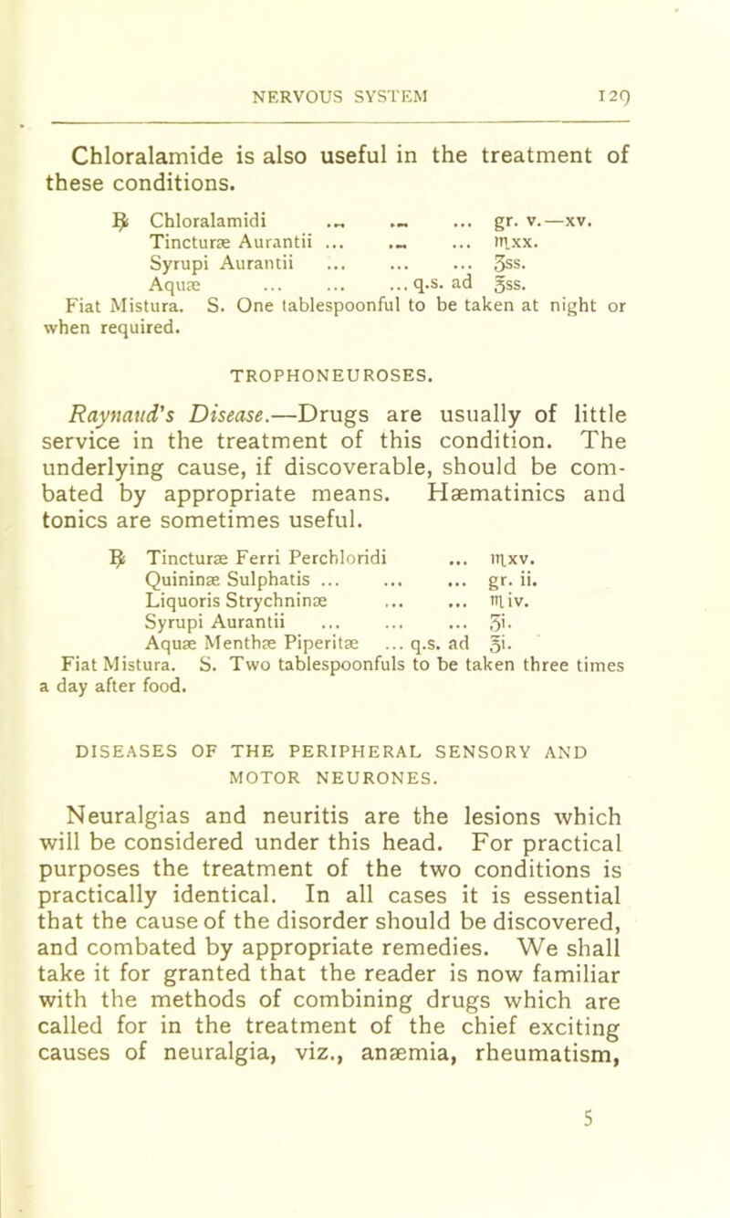 Chloralamide is also useful in the treatment of these conditions. ^ Chloralamidi ... gr. v.—xv. Tincturse Aurantii ... ... m.xx. Syrupi Aurantii ... ... ... 3ss. Aqute ... ... ...q.s. ad 55s. Fiat Mistura. S. One tablespoonful to be taken at night or when required. TROPHONEUROSES. Raynaud’s Disease.—Drugs are usually of little service in the treatment of this condition. The underlying cause, if discoverable, should be com- bated by appropriate means. Haematinics and tonics are sometimes useful. Tincturae Ferri Perchloridi ... tt^xv. Quininx Sulphatis ... ... ... gr. ii. Liquoris Strychnin® ... ... tniv. Syrupi Aurantii ... ... ... ,5i. Aqux Menthx Piperitx ... q.s. ad o’- Fiat Mistura. S. Two tablespoonfuls to be taken three times a day after food. DISEASES OF THE PERIPHERAL SENSORY AND MOTOR NEURONES. Neuralgias and neuritis are the lesions which will be considered under this head. For practical purposes the treatment of the two conditions is practically identical. In all cases it is essential that the cause of the disorder should be discovered, and combated by appropriate remedies. We shall take it for granted that the reader is now familiar with the methods of combining drugs which are called for in the treatment of the chief exciting causes of neuralgia, viz., anaemia, rheumatism. 5