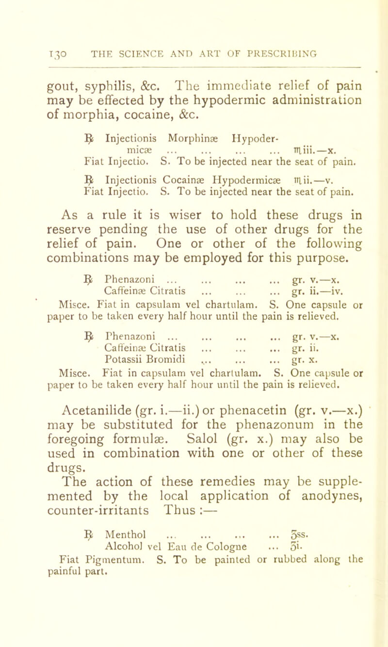 gout, syphilis, &c. The immediate relief of pain may be effected by the hypodermic administration of morphia, cocaine, &c. Injectionis Morphinae Hypoder- micse ... ... ... ... Tiiiii.—x. Fiat Injectio. S. To be injected near the seat of pain. Injectionis Cocainse Hypodermicae itiii.—v. Fiat Injectio. S. To be injected near the seat of pain. As a rule it is wiser to hold these drugs in reserve pending the use of other drugs for the relief of pain. One or other of the following combinations may be employed for this purpose. ^ Phenazoni ... ... ... ... gr. v.—x. Caffeinae Citratis ... ... ... gr. ii.—iv. Misce. Fiat in capsulam vel chartulam. S. One capsule or paper to be taken every half hour until the pain is relieved. ^ Phenazoni ... ... ... ... gr. v.—x. Caffeinae Citratis ... ... ... gr. ii. Potassii Bromidi ... ... ... gr. x. Misce. Fiat in capsulam vel chartulam. S. One capsule or paper to be taken every half hour until the pain is relieved. Acetanilide (gr. i.—ii.)or phenacetin (gr. v.—x.) may be substituted for the phenazonum in the foregoing formulae. Salol (gr. x.) may also be used in combination with one or other of these drugs. The action of these remedies may be supple- mented by the local application of anodynes, counter-irritants Thus :— ^ Menthol ... ... ... ... 5ps. Alcohol vel Eau de Cologne ... 5'- Fiat Piginentum. S. To be painted or rubbed along the painful part.