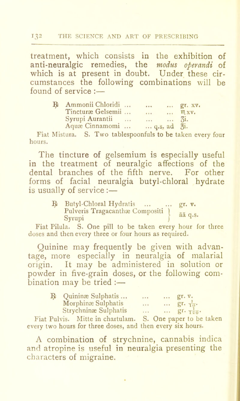 treatment, which consists in the exhibition of anti-neuralgic remedies, the modus opemndi of which is at present in doubt. Under these cir- cumstances the following combinations will be found of service :— Ammonii Chloridi ... ... ... gr. xv. Tincturae Gelsemii ... ... ... irixv. Syrupi Aurantii ... ... ... 3'- Aquse Cinnamomi ... ... q.s. ad §i. Fiat Mistura. S. Two tablespoonfuls to be taken every four hours. The tincture of gelsemium is especially useful in the treatment of neuralgic affections of the dental branches of the fifth nerve. For other forms of facial neuralgia butyl-chloral hydrate is usually of service :— Butyl-Chloral Hydralis ... ... gr. v. Pulveris Tragacanthse Compositi 1 Syrupi J Fiat Pilula. S. One pill to be taken every hour for three doses and then every three or four hours as required. Quinine may frequently be given with advan- tage, more especially in neuralgia of malarial origin. It may be administered in solution or powder in five-grain doses, or the following com- bination may be tried :— Quininae Sulphatis ... ... ... gr. v. Morphinae Sulphatis ... ... gr. tV- Strychninae Sulphatis ... ... gr. x5o‘ Fiat Pulvis. Mitte in chartulam. S. One paper to be taken every two hours for three doses, and then every six hours. A combination of strychnine, cannabis indica and atropine is useful in neuralgia presenting the characters of migraine.