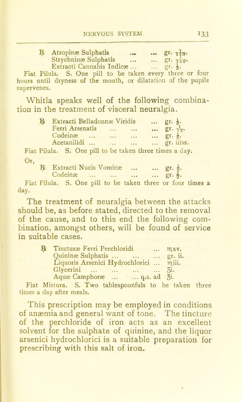 Atropinse Sulphads Strychninse Sulphatis Extract! Cannabis Indicae gr- T5TT- g*'- T4tJ- gr- i- Fiat Pilula. S. One pill to be taken every three or four hours until dryness of the mouth, or dilatation of the pupils supervenes. Whitla speaks well of the following combina- tion in the treatment of visceral neuralgia. 9 Extract! Belladonnse Viridis ... gr. J. Fiat Pilula. S. One pill to be taken three times a day. Or, Extract! Nucis Vomicae ... ... gr. Codeinae ... ... gr- i- Fiat Pilula. S. One pill to be taken three or four times a day. The treatment of neuralgia between the attacks should be, as before stated, directed to the removal of the cause, and to this end the following com- bination, amongst others, will be found of service in suitable cases. 9 Tincturae Ferri Perchloridi ... ittxv. Quininae Sulphatis ... gr. ii. Liquoris Arsenic! Hydrochloric! ... laiii. Glycerin! ... ... Si- Aquae Camphorae q.s. ad 5'- Fiat Mistura. S. Two tablespoonfuls to be taken three times a day after meals. This prescription may be employed in conditions of anaemia and general want of tone. The tincture of the perchloride of iron acts as an excellent solvent for the sulphate of quinine, and the liquor arsenici hydrochloric! is a suitable preparation for prescribing with this salt of iron. Ferri Arsenatis Codeinse Acetanilidi ... gr. iiiss.