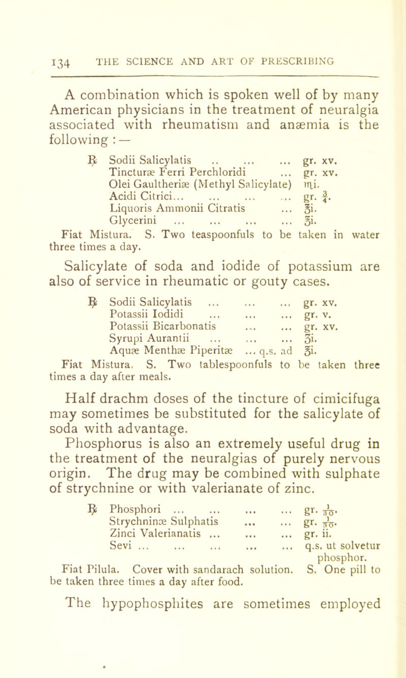 A combination which is spoken well of by many American physicians in the treatment of neuralgia associated with rheumatism and anaemia is the following : — Sodii Salicylatis gr- XV. Tincturx Ferri Perchloridi gr- XV. Olei Gaultherix (Methyl Salicylate) Mli. Acidi Citrici... gr- 3 4 • Liquoris Ammonii Citratis 3i- Glycerin! 31- Fiat Mistura. S. Two teaspoonfuls to be taken in water three times a day. Salicylate of soda and iodide of potassium are also of service in rheumatic or gouty cases. ^ Sodii Salicylatis Potassii lodidi Potassii Bicarbonatis Syrupi Aurantii Aquae Menthse Piperitse Fiat Mistura. S. Two times a day after meals. q.s. tablespoonfuls ad to gr. XV. gr. V. gr. XV. Si- Si. be taken three Half drachm doses of the tincture of cimicifuga may sometimes be substituted for the salicylate of soda with advantage. Phosphorus is also an extremely useful drug in the treatment of the neuralgias of purely nervous origin. The drug may be combined with sulphate of strychnine or with valerianate of zinc. 9 Phosphor! gr. Strychninx Sulphatis ... ... gr. 3^. Zinci Valerianalis ... ... ... gr. ii. Sevi ... ... ... ... ... q.s. ut solvetur phosphor. Fiat Pilula. Cover with sandarach solution. S. One pill to be taken three times a day after food. The hypophosphites are sometimes employed