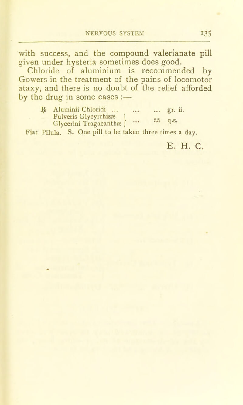 with success, and the compound valerianate pill given under hysteria sometimes does good. Chloride of aluminium is recommended by Gowers in the treatment of the pains of locomotor ataxy, and there is no doubt of the relief afforded by the drug in some cases :— 9 Aluminii Chloridi ... gr. ii. Pulveris Glycyrrhizse [ Glycerini Tragacanthae J ■” ^ Fiat Pilula. S. One pill to be taken three times a day. E. H. C,