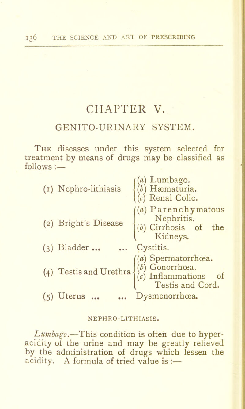CHAPTER V. GENITO-URINARY SYSTEM. The diseases under this system selected for treatment by means of drugs may be classified as follows:— (1) Nephro-lithiasis (2) Bright’s Disease (3) Bladder (4) Testis and Urethra (5) Uterus I (a) Lumbago. 4 {b) Hasmaturia. ((c) Renal Colic. (a) Parenchymatous Nephritis. (b) Cirrhosis of the Kidneys. Cystitis. '{a) Spermatorrhoea. (b) Gonorrhoea. (c) Inflammations of Testis and Cord. Dysmenorrhoea. NEPHRO-LITHIASIS. Lumbago.—This condition is often due to hyper- acidity of the urine and may be greatly relieved by the administration of drugs which lessen the acidity. A formula of tried value is :—