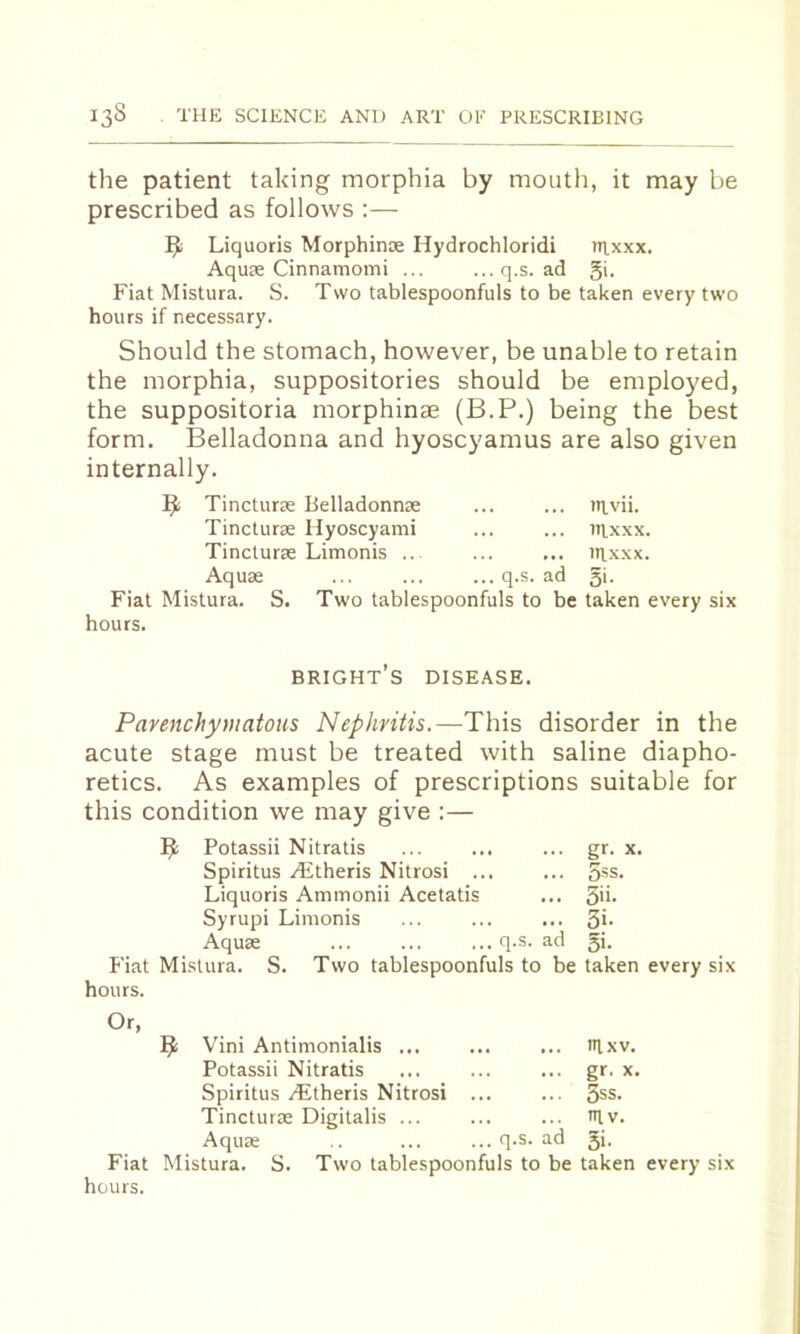 the patient taking morphia by mouth, it may be prescribed as follows ;— ^ Liquoris Morphinx Hydrochloridi tRxxx. Aqux Cinnamomi ... ... q.s. ad §i. Fiat Mistura. S. Two tablespoonfuls to be taken every two hours if necessary. Should the stomach, however, be unable to retain the morphia, suppositories should be employed, the suppositoria morphinae (B.P.) being the best form. Belladonna and hyoscyamus are also given internally. 19^ Tincturx Belladonnx ... ... tRvii. Tincturx Hyoscyami ... ... nixxx. Tincturx Limonis .. ... ... nixxx. Aqux ... ... ... q.s. ad 51- Fiat Mistura. S. Two tablespoonfuls to be taken every six hours. bright’s disease. Parenchymatous Nephritis.—This disorder in the acute stage must be treated with saline diapho- retics. As examples of prescriptions suitable for this condition we may give :— Potassii Nitratis Spiritus Aitheris Nitrosi .. Liquoris Ammonii Acetatis Syrupi Limonis Aqux Fiat Mistura. hours. q.s. id 5: gf- : 5ss. 5ii- 3>- Si- S. Two tablespoonfuls to be taken every six Or, hours. ^ Vini Antimonialis ... Potassii Nitratis Spiritus ALtheris Nitrosi Tincturx Digitalis ... Aqux q.s. ad nixv. gr. x. 3ss. m v. 5i-