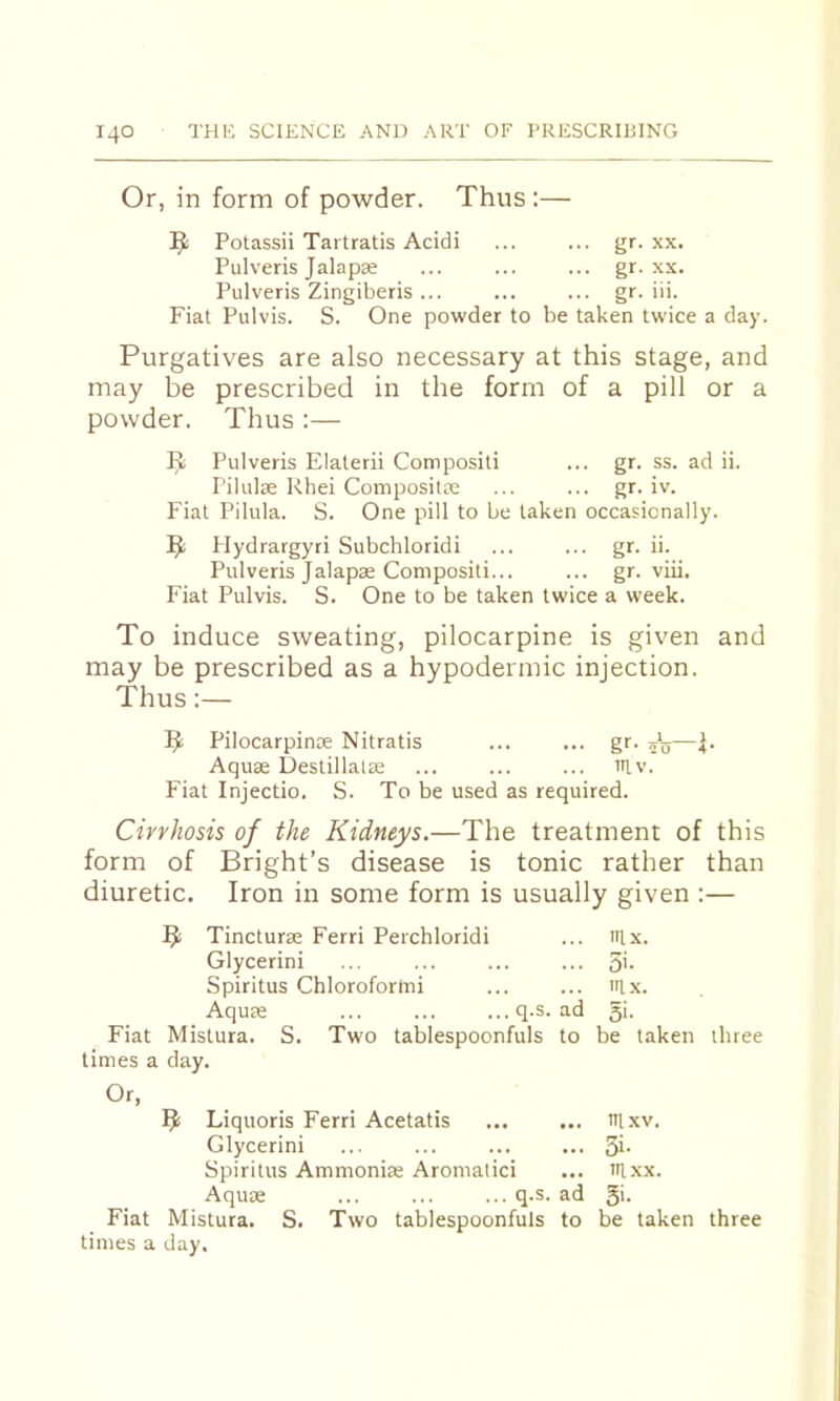 Or, in form of powder. Thus:— Potassii Tartratis Acidi ... ... gr. xx. Pulveris Jalapse ... ... ... gr. xx. Pulveris Zingiberis ... ... ... gr. iii. Fiat Pul vis. S. One powder to be taken twice a day. Purgatives are also necessary at this stage, and may be prescribed in the form of a pill or a powder. Thus :— Pulveris Elaterii Compositi ... gr. ss. ad ii. Pilulae Rhei Composite ... ... gr. iv. Fiat Pilula. S. One pill to be taken occasionally. Hydrargyti Subchloridi ... ... gr. ii. Pulveris Jalapse Compositi... ... gr. viii. Fiat Pulvis. S. One to be taken twice a week. To induce sweating, pilocarpine is given and may be prescribed as a hypodermic injection. Thus:— Pilocarpinoe Nitratis ... ... gr. Aquae Destillalae ... ... ... lUv. Fiat Injectio. S. To be used as required. Cirrhosis of the Kidneys.—The treatment of this form of Bright’s disease is tonic rather than diuretic. Iron in some form is usually given :— ^ Tincturae Ferri Perchloridi ... nix. Glycerini ... ... ... ... 5'- Spiritus Chlorofortni ... ... itlx. Aquae ... ... ...q.s. ad 5k Fiat Mistura. S. Two tablespoonfuls to be taken three limes a day. Or, Liquoris Ferri Acetatis ... ... lUxv. Glycerini ... ... ... ... 3i- Spiritus Ammoniae Aromatici ... iilxx. Aquae ... ... ... q.s. ad 5>- Fiat Mistura. S. Two tablespoonfuls to be taken three