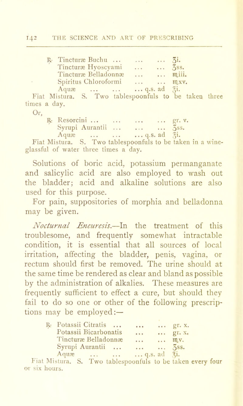 R Tincturse Buchu ... 3i. Tincturas Hyoscyami 3ss. Tincturse BelladonnjE laiii. Spiritus Chloroformi nixv. Aqure q.s. ad v5'- Fiat Mistura. S. Two tablespoonfuls to be taken three times a day. Or, R- Resorcin! gr. V. Syrupi Aurantii ... 5ss. Aquae ... ... ... q.s. ad ■y- Fiat Mistura. S. Two fablespoonfuls to be taken in a wine- glassful of water three times a day. Solutions of boric acid, potassium permanganate and salicylic acid are also employed to wash out the bladder; acid and alkaline solutions are also used for this purpose. For pain, suppositories of morphia and belladonna may be given. Nocturnal Eneuresis.—In the treatment of this troublesome, and frequently somewhat intractable condition, it is essential that all sources of local irritation, affecting the bladder, penis, vagina, or rectum should first be removed. The urine should at the same time be rendered as clear and bland as possible by the administration of alkalies. These measures are frequently sufficient to effect a cure, but should they fail to do so one or other of the following prescrip- tions may be employed:— R- Potassii Citratis ... Potassii Bicarbonatis 'I'incturse Belladonnse Syrupi Aurantii AqUtC or six hours. q.s. ad gr. X. gr. X. IRV. 5ss. y