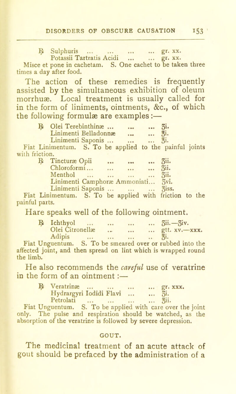 Sulphuris ... ... gr. xx. Potassii Tartratis Acidi ... ... gr. xx. Misce et pone in cachetam. S. One cachet to be taken three times a day after food. The action of these remedies is frequently assisted by the simultaneous exhibition of oleum morrhuae. Local treatment is usually called for in the form of liniments, ointments, &c., of which the following formulae are examples :— 9 Olei Terebinthinae .. 3i. Linimenti Belladonnae .. Si. Linimenti Saponis ... .. Si. Fiat Linimentum. S. To be applied to with friction. the painful ^ Tincturae Opii ... . 3ii. Chloroformi... . 3ii. Menthol . 3ii. Linimenti Camphorae Ammoniati. . 3vi. Linimenti Saponis ... . Siss. Fiat Linimentum. S. To be applied with friction to the painful parts. Hare speaks well of the following ointment. l^i Ichthyol ... ... ... ... 3i>.—3iv. Olei Citronellae .. gtt. xv.—xxx. Adipis ... ... ... .. 5'- Fiat Unguentum. S. To be smeared over or rubbed into the affected joint, and then spread on lint which is wrapped round the limb. He also recommends the careful use of veratrine in the form of an ointment:— Veratrinae ... ... ... ... gr. xxx. Hydrargyri lodidi Flavi ... ... 3i- Petrolati ... ... ... ... 5''- Fiat Unguentum. S. To be applied with care over the joint only. The pulse and respiration should be watched, as the absorption of the veratrine is followed by severe depression. GOUT. The medicinal treatment of an acute attack of gout should be prefaced by the administration of a