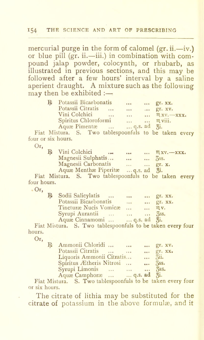 mercurial purge in the form of calomel (gr. ii.—iv.) or blue pill (gr. ii.—iii.) in combination with com- pound jalap powder, colocynth, or rhubarb, as illustrated in previous sections, and this may be followed after a few hours’ interval by a saline aperient draught. A mixture such as the following may then be exhibited :— ^ Potassii Bicarbonatis Potassii Citratis Vini Colchici Spiritus Chloroformi Aquae Piinentse Fiat Mistura. four or six hours. q.s. S. Two tablespoonfuls ad to gr. XX. gr. XV. FI XV. XXX. Fiviii. 5>- be taken every ^ Vini Colchici ... ... Fixv.—xxx. Magnesii Sulphatis... ... ... 5ss. Magnesii Carbonatis ... ... gr. x. Aquae Menthae Piperitae ... q.s. ad 51- Fiat Mistura. S. Two tablespoonfuls to be taken every four hours. Or, Sodii Salicylatis Potassii Bicarbonatis Tincturae Nucis Vomicae Syrupi Aurantii Aquae Cinnamomi Fiat Mistura. hours. q.s. ad gr. XX. gr. XX. iilv. 3ss. 5i. S. Two tablespoonfuls to be taken every four Or, Ammonii Chloridi ... Potassii Citratis Liquoris Ammonii Citratis Spiritus .(ditheris Nitrosi Syrupi Limonis Aquae Camphoras Fiat Mistura. or six hours. gr- gr- 5n. 5ss. 3ss q.s. ad 5i- XV. S. Two tablespoonfuls to be taken every four The citrate of lithia may be substituted for the citrate of potassium in the above formulae, and it
