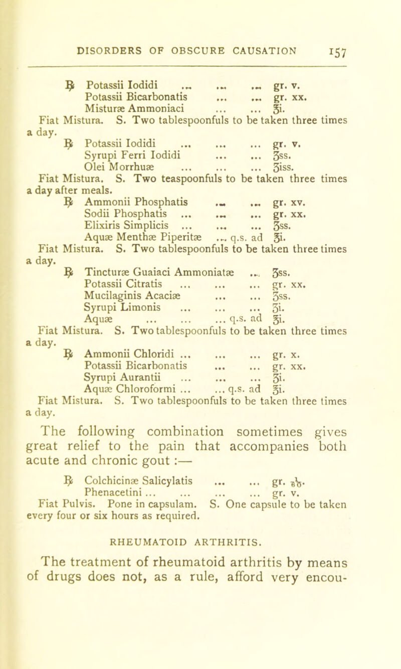 9 Potassii lodidi ... gr. v. Potassii Bicarbonatis gr. xx. Misturae Ammoniaci ... ... 5>- Fiat Mistura. S. Two tablespoonfuls to be taken three times a day. 9 Potassii lodidi ... gr. v. Syrupi Ferri lodidi ^s. Olei Morrhuae ... ... ... 3>ss. Fiat Mistura. S. Two teaspoonfuls to be taken three times a day after meals. 9 Ammonii Phosphatis ... gr. xv. Sodii Phosphatis ... ... ... gr. xx. Elixiris Simplicis ... ... ... 3ss. Aquae Menthae Piperitae ... q.s. ad Si- Fiat Mistura. S. Two tablespoonfuls to be taken three times a day. ^ Tincturae Guaiaci Ammoniatae ... 3ss. Potassii Citratis ... ... ... gr. xx. Mucilaginis Acaciae ... ... 3ss. Syrupi Limonis 3'* Aquae q.s. ad 5i. Fiat Mistura. S. Two tablespoonfuls to be taken three times a day. ^1 Ammonii Chloridi gr. x. Potassii Bicarbonatis gr. xx. Syrupi Aurantii ... ... ... 3>- Aquae Chloroformi ... ... q.s. ad gi. Fiat Mistura. S. Two tablespoonfuls to be taken three times a day. The following combination sometimes gives great relief to the pain that accompanies both acute and chronic gout :— ^ Colchicinae Salicylatis gr. Phenacetini ... ... ... ... gr. v. Fiat Pulvis. Pone in capsulam. S. One capsule to be taken every four or six hours as required. RHEUMATOID ARTHRITIS. The treatment of rheumatoid arthritis by means of drugs does not, as a rule, afford very encou-