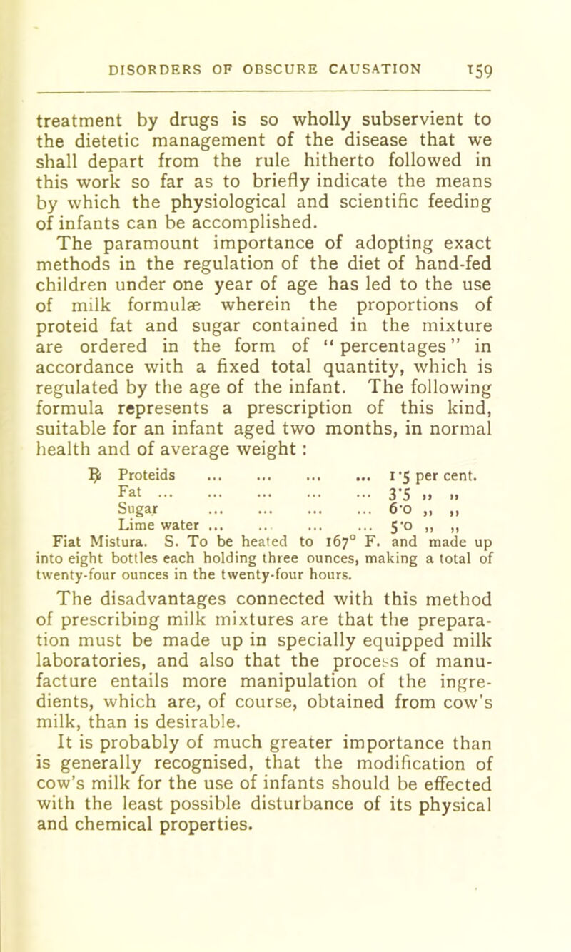 treatment by drugs is so wholly subservient to the dietetic management of the disease that we shall depart from the rule hitherto followed in this work so far as to briefly indicate the means by which the physiological and scientific feeding of infants can be accomplished. The paramount importance of adopting exact methods in the regulation of the diet of hand-fed children under one year of age has led to the use of milk formulae wherein the proportions of proteid fat and sugar contained in the mixture are ordered in the form of “percentages” in accordance with a fixed total quantity, which is regulated by the age of the infant. The following formula represents a prescription of this kind, suitable for an infant aged two months, in normal health and of average weight: R Proteids i per cent. Fat 3’S „ „ Sugar 6-0 „ ,, Lime water ... .. ... ... 5‘o „ ,, Fiat Mistura. S. To be heated to 167° F. and made up into eight bottles each holding three ounces, making a total of twenty-four ounces in the twenty-four hours. The disadvantages connected with this method of prescribing milk mixtures are that the prepara- tion must be made up in specially equipped milk laboratories, and also that the process of manu- facture entails more manipulation of the ingre- dients, which are, of course, obtained from cow’s milk, than is desirable. It is probably of much greater importance than is generally recognised, that the modification of cow’s milk for the use of infants should be effected with the least possible disturbance of its physical and chemical properties.