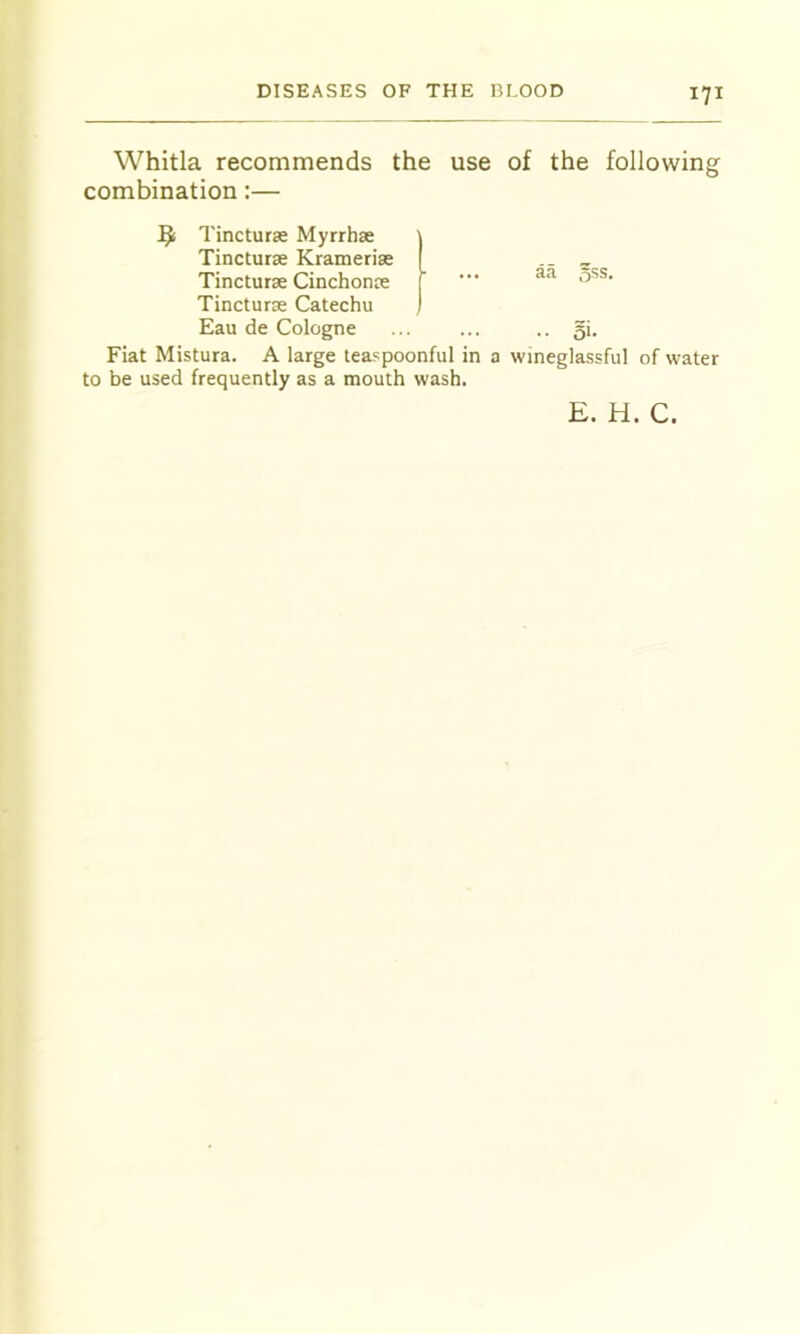 Whitla recommends the use combination:— Tincturse Myrrh* Tinctur* Kramerise Tinctur* Cinchonce Tincturse Catechu Eau de Cologne Fiat Mistura. A large teaspoonful in a to be used frequently as a mouth wash. 171 of the following aa oSs. .. 5i- wineglassful of water E. H. C.