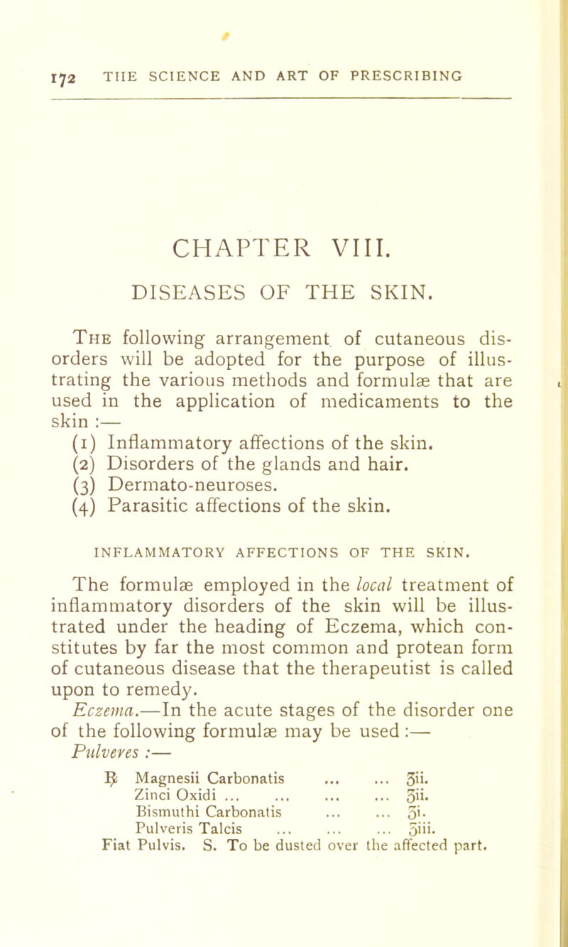 CHAPTER VIII. DISEASES OF THE SKIN. The following arrangement of cutaneous dis- orders will be adopted for the purpose of illus- trating the various methods and formulae that are used in the application of medicaments to the skin :— (1) Inflammatory affections of the skin. (2) Disorders of the glands and hair. (3) Dermato-neuroses. (4) Parasitic affections of the skin. INFLAMMATORY AFFECTIONS OF THE SKIN. The formulae employed in the local treatment of inflammatory disorders of the skin will be illus- trated under the heading of Eczema, which con- stitutes by far the most common and protean form of cutaneous disease that the therapeutist is called upon to remedy. Eczema.—In the acute stages of the disorder one of the following formulae may be used :— Pulveres :— Magnesii Carbonatis ... ... 3'i- Zinci Oxidi ... ... ... ... S'i- Bismuthi Carbonatis ... ... 5'- Pulveris Talcis ... ... ... oiii- Fiat Pulvis. S. To be dusted over the affected part.