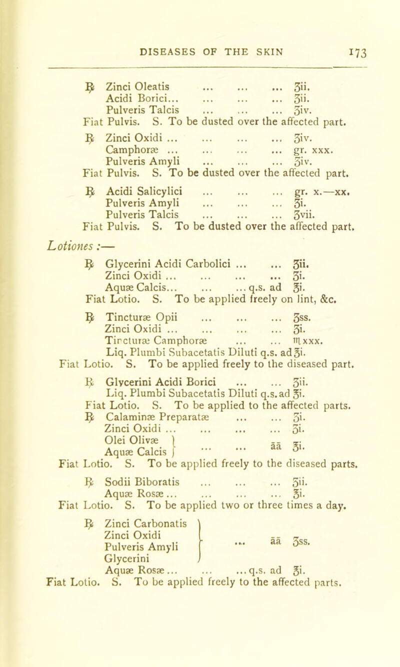 Zinci Oleatis 3'i- Acidi Borici... ... 3'i- Pulveris Talcis ... 5'v- Fiat Pulvis. S. To be dusted over the affected part. 5; Zinci Oxidi ... ... ... ... ^iv. Camphorae ... ... ... ... gr. xxx. Pulveris Amyli ... ... ... 51 v. Fiat Pulvis. S. To be dusted over the affected part. Acidi Salicylici ... ... ... gr. x.—xx. Pulveris Amyli ... ... ... 3>- Pulveris Talcis ... ... ... 3vii. Fiat Pulvis. S. To be dusted over the affected part. Lotiones:— Glycerini Acidi Carbolici ... ... 31i- Zinci Oxidi ... ... ... ... 3'* AquaeCalcis... ... ...q.s. ad 51- Fiat Lotio. S. To be applied freely on lint, &c. ^ Tincturae Opii ... ... ... 3ss. Zinci Oxidi ... ... ... ... 31- Tirctura; Camphorae ... ... iHxxx. Liq. Plumbi Subacetatis Diluti q.s. ad 51- Fiat Lotio. S. To be applied freely to the diseased part. 1^ Glycerini Acidi Borici ... ... 3H- Liq. Plumbi Subacetatis Diluti q.s. ad 51- Fiat Lotio. S. To be applied to the affected parts. 5; Calaminae Preparatae ... ... 51- Zinci Oxidi ... ... ... ... 31- Olei Olivae ) -- t Aquae Calcis ) Fiat Lotio. S. To be applied freely to the diseased parts. IJ Sodii Biboratis ... ... ... 511- Aquae Rosae... ... ... ... 51- Fiat Lotio. S. To be applied two or three times a day. aa 3ss. Zinci Carbonatis Zinci Oxidi Pulveris Amyli Glycerini Aquae Rosae ... ... ...q.s. ad 51- Fiat Lotio. S. To be applied freely to the affected parts.