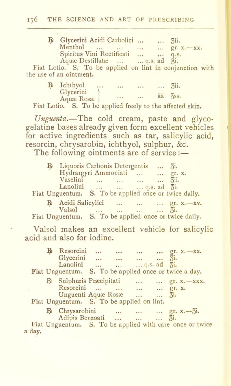 Glycerini Acidi Carbolici 5ii- Menthol ... ... ... ... gr. x.—xx. Spiritus Vini Rectificati ... ... q.s. Aquae Destillatae ... ...q.s. ad 5'- Fiat Lotio. S. To be applied on lint in conjunction with the use of an ointment. Ichthyol 3ii. Glycerini 1 -- x Aquae Rosae [ Fiat Lotio, S. To be applied freely to the affected skin. Unguenta.—The cold cream, paste and glyco- gelatine bases already given form excellent vehicles for active ingredients such as tar, salicylic acid, resorcin, chrysarobin, ichthyol, sulphur, &c. The following ointments are of service :— ^ Liquoris Carbonis Detergentis ... 3'- Hydrargyri Ammoniati ... ... gr. x. Vaselini ... ... ... ... Lanolini q.s. ad 5'- Fiat Unguentum. S. To be applied once or twice daily. Acidi Salicylic! ... ... ... gr. x.—xv. Valsol ... ... ... ... §i. Fiat Unguentum. S. To be applied once or twice daily. Valsol makes an excellent vehicle for salicylic acid and also for iodine. Resorcini gr. x.—xx. Glycerini 3'- Lanolini ... ... ... q.s. ad 3'- Fiat Unguentum. S. To be applied once or twice a day. ^ Sulphuris Prsecipitati ... ... gr. x.—xxx. Resorcini ... ... ... ... gr. x. Unguenti Aquae Rosae 5'- Fiat Unguentum. S. To be applied on lint. Chrysarobini gr. x.—3i- Adipis Benzoati ... ... ... 5'- Fiat Unguentum. S. To be applied with care once or twice a day.