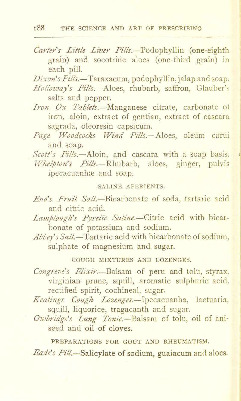 Carter's Little Liver Pills.—Podophyllin (one-eighth grain) and socotrine aloes (one-third grain) in each pill. Dixon's Fills.—Taraxacum, podophyllin, jalap and soap. LLolloivay's Pills.—Aloes, rhubarb, saffron, Glauber’s salts and pepper. Lron Ox Tablets.—Manganese citrate, carbonate of iron, aloin, extract of gentian, extract of cascara sagrada, oleoresin capsicum. Page Woodcocks Wind Pz/A.—Aloes, oleum carui and soap. Scott's Pills.—Aloin, and cascara with a soap basis. Whelpton's Pills.—Rhubarb, aloes, ginger, pulvis ipecacuanhse and soap. SALINE APERIENTS. Eno's Fruit Salt.—Bicarbonate of soda, tartaric acid and citric acid. Lamplough's Pyretic Saline.—Citric acid with bicar- bonate of potassium and sodium. Abbey's Salt.—Tartaric acid with bicarbonate of sodium, sulphate of magnesium and sugar. COUGH MIXTURES AND LOZENGES. Congreve's Elixir.—Balsam of peru and lolu, styrax. Virginian prune, squill, aromatic sulphuric acid, rectified spirit, cochineal, sugar. LCeatings Cough Lozenges.—Ipecacuanha, lactuaria, squill, liquorice, tragacanth and sugar. Oivbridge's Lung TbzzzA—Balsam of tolu, oil of ani- seed and oil of cloves. PREPARATIONS FOR GOUT AND RHEUMATISM. Eade's Pill.—Salicylate of sodium, guaiacum and aloes.