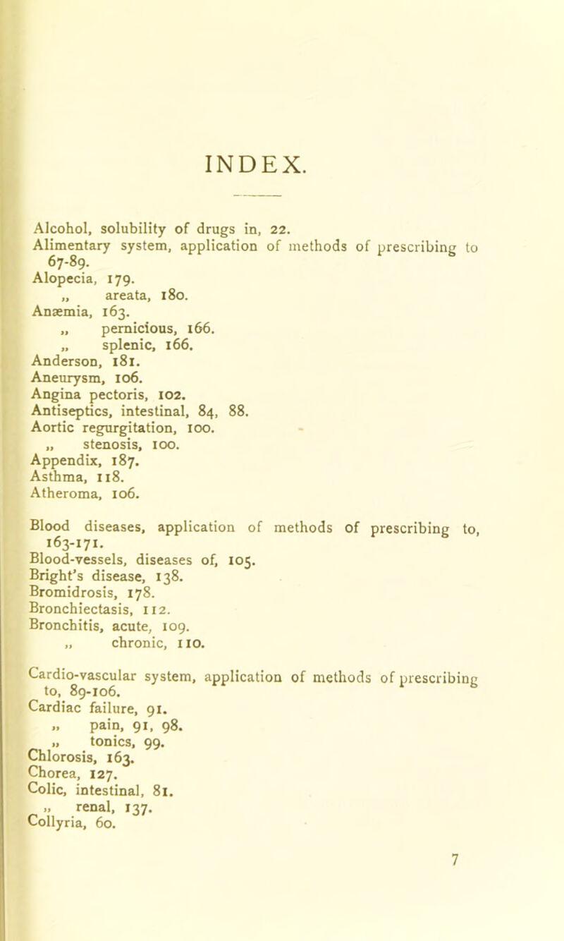 INDEX. Alcohol, solubility of drugs in, 22. Alimentary system, application of methods of prescribing to 67-89. Alopecia, 179. „ areata, 180. Ansemia, 163. „ pernicious, 166. „ splenic, 166. Anderson, 181. Aneurysm, 106. Angina pectoris, 102. Antiseptics, intestinal, 84, 88. Aortic regurgitation, 100. „ stenosis, 100. Appendix, 187. Asthma, 118. Atheroma, 106. Blood diseases, application of methods of prescribing to, 163-171. Blood-vessels, diseases of, 105. Bright’s disease, 138. Bromidrosis, 178. Bronchiectasis, 112. Bronchitis, acute, 109. „ chronic, HO. Cardi(>vascular system, application of methods of prescribing Cardiac failure, 91. „ pain, 91, 98. „ tonics, 99, Chlorosis, 163. Chorea, 127. Colic, intestinal, 81. „ renal, 137. Collyria, 60.