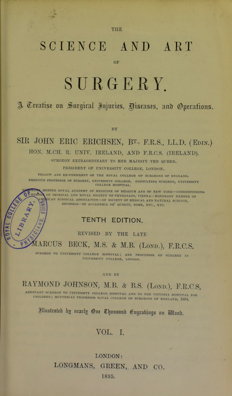 THE SCIENCE AND ART OF SUKGER Y. % Crcatise oix Surgicd Injuries, gis^ascs, nirtr #ptriitrons. BY SIR JOHN ERIC ERICHSEN, Rt., RR.S., LL.D. (Edin.) HOX. M.CH. R. UNIV. IRELAND, AND F.R.C.S. (IRELAND). SURGEON EXTRAORDINARY TO HER MAJESTY THE QUEEN, PRESIDENT OF UNIVERSITY COLLEGE, LONDON. FELLOW AN-D EX-PRESIDENT OF THE ROYAL COLLEGE OP SURGEONS OP ENGLAND. EMERITUS PROFESSOR OP SURGERY, UNIVERSITY COLLEGE. CONSULTING SURGEON, UNIVERSITY COLLEGE HOSPITAL. MEMBER ROYAL ACADEMY OP MEDICINE OP BELGIUM AND OF NEW YORK—CORRESPONDING OP IMPERIAL AND ROYAL SOCIETY OP PHYSICIANS, VIENNA—HONORARY MEMBER OF ICAN SURGICAL ASSOCIATION—OP SOCIETY OP MEDICAL AND NATURAL SCIENCE, BRUSSELS—OF ACCADEMIA De' QUIBITI, ROME, ETC., ETC. TENTH EDITION. REVISED BY THE LATE ARCUS BECK, M.S. & M.R (Lond.), F.R.C.S. SURGEON TO UNIVERSITY COLLEGE HOSPITAL; AND PROFESSOR OP SURGERY IN UNIVERSITY COLLEGE, LONDON. AND I!Y RAYMOND JOHNSON, M.R. <^ RS. (Lond.), RR.C.S. ASSISTANT SURGEON TO UNIVERSITY COLLEGE HOSPITAL AND TO THE VICTORIA IIOSPITVI FOR CHILDREN ; HUNTERIAN PROFESSOR ROYAL COLLEGE OF SUK.iEONS OP ENGLAND, 1894. lHustrafiJj Ijg neauln ^nt C^ousaitb f ivgrabings on ®loob. VOL. I. LONDON: LONGMANS, GREEN, 1895. AND CO.