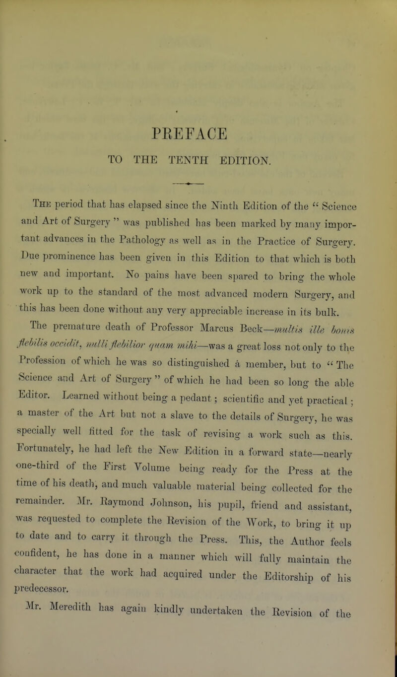 PEEFACE TO THE TENTH EDITION. The period that has ehipsed since the Ninth Edition of the Science and Art of Surgery was published has been marked by many impor- tant advances in the Pathology as well as in the Practice of Surgery. Due prominence has been given in this Edition to that which is both new and important. No pains have been spared to bring the whole work up to the standard of the most advanced modern Surgery, and • this has been done without any very appreciable increase in its bulk. The premature death of Professor Marcus Beck—mulfis ilU hoin.^ flebilis occidif, nrdli flMior (juam miki—^^^ a great loss not only to tlie Profession of which he was so distinguished a member, but to The Science and Art of Surgery of which he had been so long the able Editor. Learned without being a pedant; scientific and yet practical; a master of the Art but not a slave to the details of Surgery, he was specially well fitted for the task of revising a work such as this. Fortunately, he had left the New Edition in a forward state—nearly one-third of the First Volume being ready for the Press at the time of his death, and much valuable material being collected for the remainder. .Air. Raymond Johnson, his pupil, friend and assistant, was requested to complete the Revision of the Work, to bring it up to date and to carry it through the Press. This, the Author feels confident, he has done in a manner which will fully maintain the character that the work had acquired under the Editorship of his predecessor. xAIr. Meredith has again kindly undertaken the Revision of the