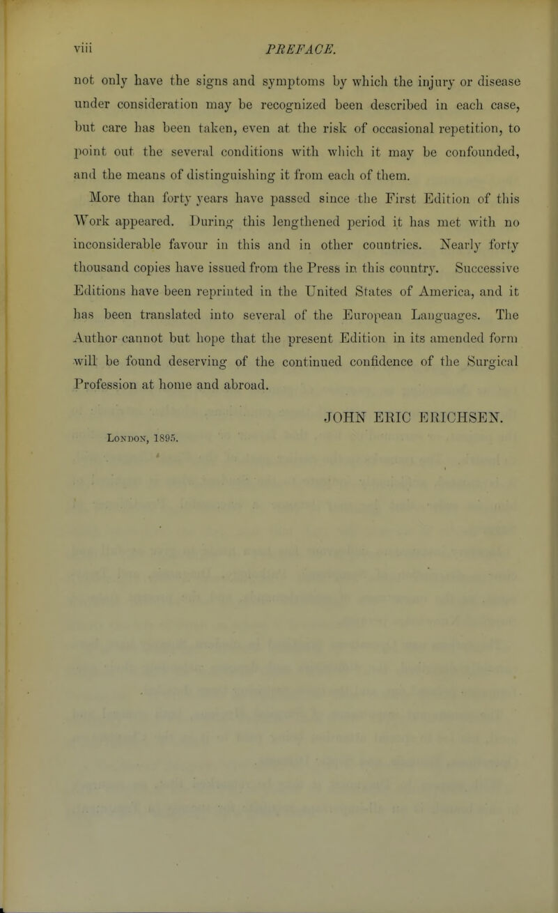 not only have the signs and symptoms by which the injury or disease under consideration may be recognized been described in each case, but care has been taken, even at the risk of occasional repetition, to point out the several conditions with wliich it may be confounded, and the means of distinguishing it from each of them. More than forty years have passed since the First Edition of this Work appeared. During this lengthened period it has met with no inconsiderable favour in this and in other countries. Nearly forty thousand copies have issued from the Press in this countrj^ Successive Editions have been reprinted in the United States of America, and it has been translated into several of the European Languages. The Author cannot but hope that the present Edition in its amended form wdll be found deserving of the continued confidence of the Surgical Profession at home and abroad. London, 1895. JOHN ERIC EPvICHSEN.