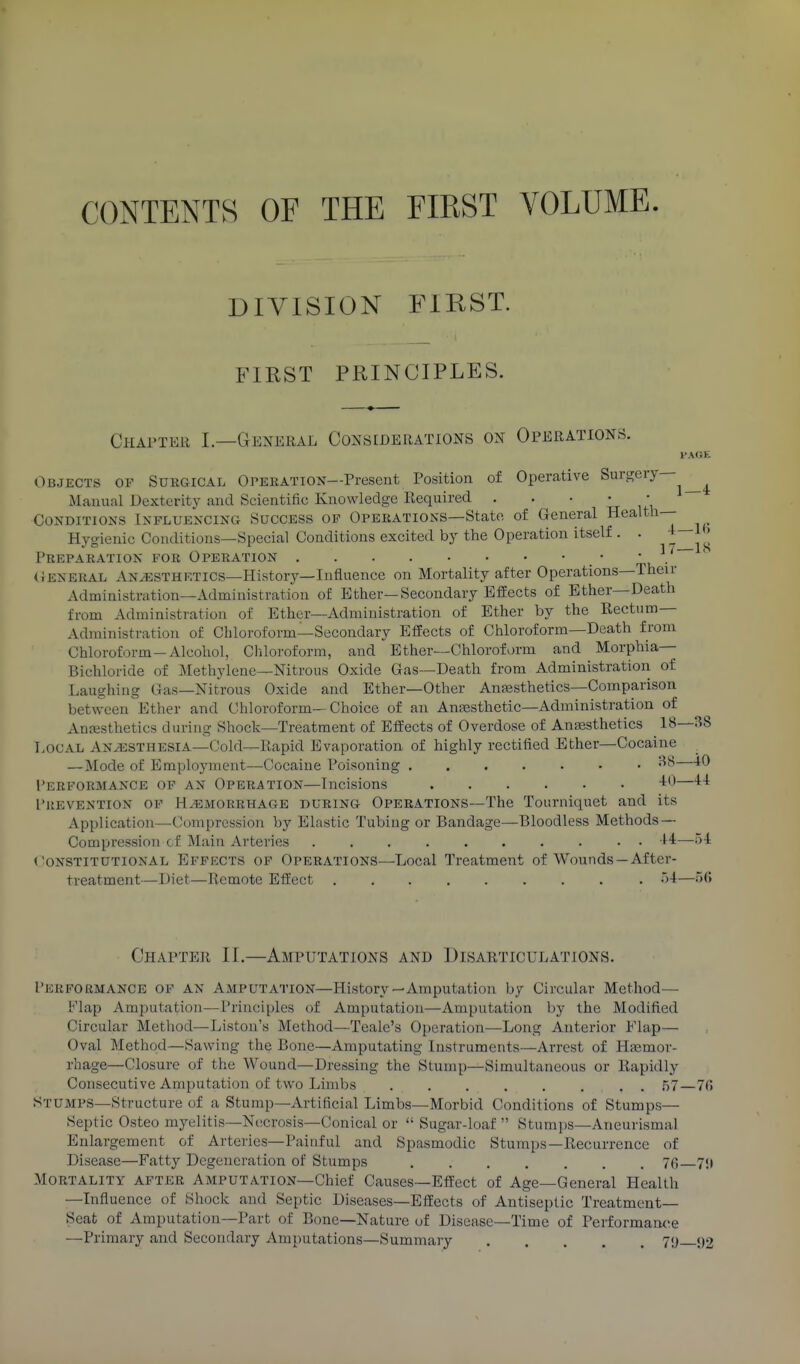 CONTENTS OF THE FIRST VOLUME. DIVISION FIRST. FIRST PRINCIPLES. Chapter I.—General Considerations on Operations. Objects of Surgical Opekatxon—Present Position of Operative Surgery— Manual Dexterity and Scientific Knowledge Required . . • ' , Conditions Influencing Success op Operations—State of General j_ Hygienic Conditions—Special Conditions excited by the Operation itself . . +— Preparation for Operation • • ■'. (Jeneral xYNtESTHETICS—History—Influence on Mortality after Operations—Then- Administration—Administration of Ether—Secondary Effects of Ether—Death from Administration of Ether—Administration of Ether by the Rectum- Administration of Chloroform—Secondary EfEects of Chloroform—Death from Chloroform-Alcohol, Cliloroform, and Ether—Chloroform and Morphia- Bichloride of Methylene—Nitrous Oxide Gas—Death from Administration of Laughing Gas—Nitrous Oxide and Ether—Other Anesthetics—Comparison between Ether and Chloroform—Choice of an Anajsthetic—Administration of Anesthetics during Shocli—Treatment of Effects of Overdose of Anesthetics 18—38 Local Anesthesia—Cold—Rapid Evaporation of highly rectified Ether—Cocaine —Mode of Employment—Cocaine Poisoning •^'^—^^ Performance of an Operation—Incisions -I—^^ I'KEVENTION OP HEMORRHAGE DURING OPERATIONS—The Tourniquet and its Application—Compression by Elastic Tubing or Bandage—Bloodless Methods — Compression cf Main Arteries ■^4—)-t Constitutional Efpkcts of Operations—Local Treatment of Wounds—After- treatment—Diet—Remote Effect •>4—.)('► Chapter II.—Amputations and Disarticulations. Perfokmance of an Amputation—History—Amputation by Circular Method— Flap Amputation—Principles of Amputation—Amputation by the Modified Circular Metliod—Listen's Method—Teale's Operation—Long Anterior Flap— Oval Method—Sawing the Bone—Amputating Instruments—Arrest of Hemor- rhage—Closure of the Wound—Dressing the Stump—Simultaneous or Rapidly Consecutive Amputation of two Limbs ........ 57—70 Stumps—Structure of a Stump—Artificial Limbs—Morbid Conditions of Stumps— Septic Osteo myelitis—Necrosis—Conical or  Sugar-loaf  Stumps—Aneurismal Enlargement of Arteries—Painful and Spasmodic Stumps—Recurrence of Disease—Fatty Degeneration of Stumps 70 7!( Mortality after Amputation—Chief Causes—Effect of Age—General Health —Influence of Shock and Septic Diseases—Effects of Antiseptic Treatment- Seat of Amputation-Part of Bone—Nature of Disease—Time of Performance —Primary and Secondary Amputations—Summary 71) 92