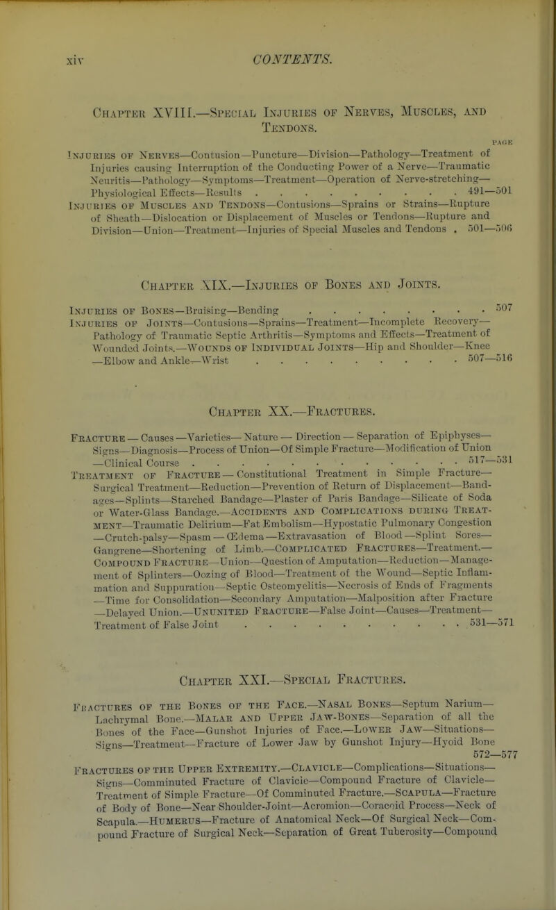 Chapter XVIII.—Special Injuries of Nerves, Muscles, and Tendons. I'AGK Injuries of Nerves—Contusion—Puncture—Division—Pathology—Treatment of Injuries causing Interruption of the Conducting Power of a Nerve—Traumatic Neuritis—Pathology—Symptoms—Treatment—Operation of Nerve-stretching— Physiological EfEects—ilesults 491—501 Injuries op Muscles and Tendons—Contusions—Sprains or Strains—Rupture of Sheath—Dislocation or Displacement of Muscles or Tendons—Rupture and Division—Union—Treatment—Injuries of Special Muscles and Tendons . 501—500 Chapter XIX.—Injuries of Bones and Joints. Injuries of Bones—Bruising—Bending •^^'^ Injuries op Joints—Contusions—Sprains—Treatment—Incomplete Recovery— Pathology of Traumatic Septic Arthritis—Symptoms and Effects—Treatment of Wounded Joints.—WoUND3 OP Individual Joints—Hip and Shoulder—Knee —Elbow and Ankle^Wrist 507—516 Chapter XX.—Fractures. Fracture — Causes—Varieties—Nature — Direction — Separation of Epiphyses— Signs—Diagnosis—Process of Union—Of Simple Fracture—Modification of Uinon —Clinical Course 517—531 Treatment of Fracture—Constitutional Treatment in Simple Fracture- Surgical Treatment—Reduction—Prevention of Return of Displacement—Band- ages—Splints—Starched Bandage—Plaster of Paris Bandage—Silicate of Soda or Water-Glass Bandage.—Accidents and Complications during Treat- ment Traumatic Delirium—Fat Embolism—Hypostatic Pulmonary Congestion Crutch-pals3^—Spasm — CEdema—Extravasation of Blood—Splint Sores— Gangrene—Shortening of Limb.—Complicated Fractures—Treatment.— Compound Fracture—Union—Question of Amputation—Reduction—Manage- ment of Splinters—Oozing of Blood—Treatment o£ the Wound—Septic Inflam- mation and Suppuration—Septic Osteomyelitis—Necrosis of Ends of Fragments Time for Consolidation—Secondary Amputation—Malposition after Fracture Delayed Union.—Ununited Fracture—False Joint—Causes—Treatment— Treatment of False Joint 531—571 Chapter XXI.—Special Fractures. Fpactures of the Bones of the Face.—Nasal Bones—Septum Narium— Lachrymal Bone.-MALAR and Upper Jaw-Bones—Separation of all the B(mes of the Face—Gunshot Injuries of Face.—Lower Jaw—Situations— Sio-ns—Treatment—Fracture of Lower Jaw by Gunshot Injury—Hyoid Bone 572—577 Fractures op the Upper Extremity.—Clavicle—Complications—Situations— Siuns—Comminuted Fracture of Clavicle—Compound Fracture of Clavicle- Treatment of Simple Fracture—Of Comminuted Fracture.—Scapula—Fracture of Body of Bone—Near Shoulder-Joint—Acromion—Coracoid Process—Neck of Scapula.—Humerus—Fracture of Anatomical Neck—Of Surgical Neck—Com- pound Jracture of Surgical Neck—Separation of Great Tuberosity—Compound