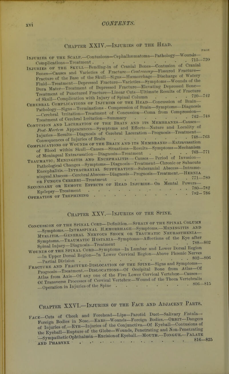 Chapter XXIV—Injuries of the Head. PAfiE IKJURIES OF THE SCAT.P.—Contusions-Cephalhfcmfitoma—Pathology—WounJs-^_^^^ Complications—Treatment ' ' ■ ' ^ 'n ' ' ~ INJUKIES OF THE SKULL-Bending-in of Cranial Bones-Contusion of Cranial Pones-Causes and Varieties of Yv^cim^-Contreeovp-Y\s,^mec\ Fracture- Fracture of the Base of the Skull-Signs-Hjemorrhage-Discharge ot WniQxj Fluid-Treatment—Depressed Fracture-Varieties—Symptoms-Wounds of the Pm-a Mater-Treatment of Depressed Fracture-Elevating Depressed Bone- Treatment of Punctured Fracture-Linear Cuts-Ultimate Results of ^rac^ture ^ of Skull—Complication with Injury of Spinal Column . . . • ' -^ ' - Cekfhral Complications of Injuries of the Head-Concussion of Bram- IHtholocy-Si-ns-Terminations - Compression of Brain-Symptoms-Diagnosis ^Cerebral Irritation-Treatment of Concussiou-Coma from Compression- Treatment of Cercbrallrritation—Summary CONTd'^lON AND laceration OF THE BRAIX AND ITS MEMBRANES-Causes- Pod-Mortc-m Appearances-Symptoms and Effects-Nature and Locality of Injuries-Eesults-Diagnosis of Cerebral Laceration-Prognosis-lreatment-^^^^^_^ Consequences of Injuries of Brain a. * ^• roMPT CATIONS OF WOUNDS OF THE BRAIN AND ITS MEMBRANEe-Extravasatlon of Blood within Skull-Causes-Situations-Ecsults-Symptoms-Mechamsm^^ of Meningeal Extravasation-Diagnosis-Trealment . • • • -/'^^ TRAUMATIC MENINGITIS AND ENCEPHALITIS - Causes - Period of Injasion- mbological Changes -Symptoms-Diagnosis-Treatment-Chronic or Subacute ^noenhalitis -INTRACRANIAL SUPPURATION-Subcranial Abscess-Intrame- ni„<.calAbscess-CerebralAbscess-Diagnosis-Prognosis-Treatment.-HER_NiA OK Fungus Cerebri—Treatment . . • • : * ' SECONDARY OR REMOTE EFFECTS OF HEAD IN.TTTRIES-On Mental Epilepsy-Treatment 7is2-78r> OPERATION OF TREPHINING Chapter XXV—Injuries of the Spine. roKCU«SION OF THE SPINAL CORD-Definition.-SPRAIN OF THE SPINAL COLUMN !!svmDtoms -Intraspinal H^MORRHAGE-Symptoms.-MENiNoiTis and MYELITIS-GENERAL NERVOUS SHOCK OR TRAUMATIC NeURASTHENIA- Symptoms-TRAUMATIO HYSTERIA-Symptoms-Affections of the Eye after Stnml Iniury—Diagnosis—Treatment WOUNDS OF THE SPi>-AL CORD-Svmptoms-In Lumbar and Lower Dorsal Region -in Upper Dorsal Region-In Lower Cervical Region-Above Phrenic Nei-v^es^^^^^_ Partial Division • c.  Fracture and Fracture-Dislocation of the SpiNE-Signs and Symptoms- p'orosfs-Treatment.-DlSLOCATiONS-Of Occipital Bone from Atlas-Of 4+io« from Axis—Of any one of the Five Lower Cervical Vertebrse-Causes- Of I'ransverse Processes of Cervical Vertebra.-Wound of the Thcca Vertebralis^^^_ —Operation in Injuries of the Spme Chapter XXVI.—Injuries of the Face and Adjacent Parts. FACE-Cuts of Cheek and Forehead-Lips-Parotid Duct-Salivary Fistula- Foreign Bodies in Nose.-EARS-Wounds-Foreign Bodies -ORBIT-Dangers nf Tniuriesof-EYE-Injuriesof the Conjunctiva-Of Eyeball-Contusions of the Eyeball-Rupture of the Globe-Wounds, Penetrating and Non-Penetrating _SympatheticOphtbalmia-ExcisionofEyeball.-MouTH.-ToNGUE.-PALA^^^^^ AND PHARYNX