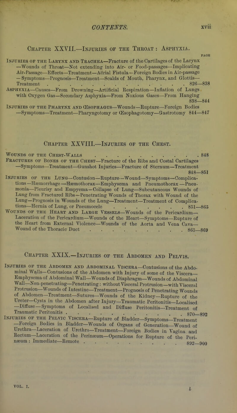 Chapter XXVII.—Injuries of the Throat : Asphyxia. PAOE Injubies of the Laryxx and Trachea—Fracture of the Cartilages of the Larynx —Wounds of Throat—Not extending into Air- or Food-passages—Implicating Air-Passage—Effects—Treatment—Aerial Fistula—Foreign Bodies in Air-passage — Symptoms—Prognosis—Treatment—Scalds of Mouth, Pharynx, and Glottis— Treatment 826—838 Asphyxia—Causes—From Drowning—Artificial Eespiration—Inflation of Lungs with Oxygen Gas—Secondary Asphyxia—From Noxious Gases—From Hanging 838—844 Injuries of the Pharynx and (Esophagus—Wounds—Rupture—Foreign Bodies —Symptoms—Treatment—Pharyngotomy or (Esophagotomy—Gastrotomy 844—847 Chapter XXVIII.—Injuries of the Chest. Wounds of the Chest-Walls 848 Fractures op Bones of the Chest—Fracture of the Ribs and Costal Cartilages —Symptoms—Treatment—Gunshot Injuries—Fracture of Sternum—Treatment 848—851 Injuries of the Lung—Contusion—Rupture—Wound—Symptoms—Complica- tions—Haemorrhage—Hsemothorax—Emphysema and Pneumothorax—Pneu- monia—Pleurisy and Empyema—Collapse of Lung—Subcutaneous Wounds of Lung from Fractured Ribs —Penetrating Wounds of Thorax with Wound of the Lung—Prognosis in Wounds of the Lung—Treatment—Treatment of Complica- tions—Hernia of Lung, or Pneumocele 861—865 Wounds of the Heart and Large Vessels—Wounds of the Pericardium- Laceration of the Pericardium—Wounds of the Heart—Symptoms—Rupture of the Heart from External Violence—Wounds of the Aorta and Vena Cava— Wound of the Thoracic Duct 865—869 Chapter XXIX.—Injuries of the Abdomen and Pelvis. Injuries of the Abdomen and Abdominal Viscera—Contusions of the Abdo- minal Walls—Contusions of the Abdomen with Injury of some of the Viscera- Emphysema of Abdominal Wall—Wounds of Diaphragm—Wounds of Abdominal Wall—Non-peneti ating—Penetrating: without Visceral Protrusion—with Visceral Protrusion-Wounds of Intestine—Treatment—Prognosis of Penetrating Wounds of Abdoraen—Treatment—Sutures—Wounds of the Kidney—Rupture of the Ureter—Cysts in the Abdomen after Injury—Traumatic Peritonitis—Localised —Diffuse —Symptoms of Localised and Diffuse Peritonitis—Treatment of Traumatic Peritonitis 870— Injuries of the Pelvic Viscera—Rupture of Bladder—Symptoms—Treatment —Foreign Bodies in Bladder—Wounds of Organs of Generation—Wound of Urethra—Laceration of Urethra—Treatment—Foreign Bodies in Vagina and Rectum—Laceration of the Perinteum-Operations for Rupture of the Peri- nseum : Immediate—Remote .... coo vol. I.