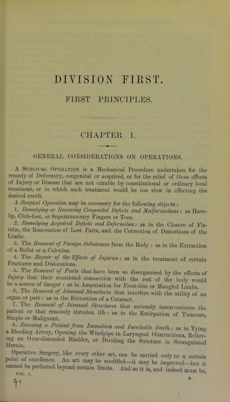 DIVISION FIEST FIRST PRINCIPLES. CHAPTER I. GENERAL CONSIDERATIONS ON OPERATIONS. A Surgical Operation is a Mechanical Procedure undertaken for the remedy of Deformity, cougenital or acquired, or for the relief of those effects of Injury or Disease that are not curable by constitutional or ordinary local treatment, or in which such treatment would be too slow in effecting the desired result. A Surgical Operation may be necessary for the following objects : 1. Remedijing or Removing Congenital Defects and Malformations: as Hare- lip, Club-foot, or Supernumerary Fingers or Toes. 2. Remedging Aaiuired Defects and Deformities: as in the Closure of Fis- tulfe, the Restoration of Lost Parts, and the Correction of Distortions of the Limbs. :l The Removal of Foreign Mstances from the Body : as in the Extraction of a Bullet or a Calculus. 4. The Repair of the Effects of Injimes: as in the treatment of certain Fractures and Dislocations. o. The Removal of Farts that have been so disorganised by the effects of Injurg that their continued connection with the rest of the body would be a source of danger : as in Amputation for Frost-bite or Mangled Limbs. 6. The Removal of Diseased Structures that interfere with the utility of an organ or part: as in the Extraction of a Cataract. 7. The Removal of Diseased Structures that seriously inconvenience the patient or that remotely threaten life: as in the Extirpation of Tumours Simple or Malignant. ' 8. Rescuing a Fatient from Immediate and InevitaUe Death • as in Tvino- a Bleednig Artery, Opening the Windpipe in Laryngeal Obstructions, Reliev nLk myl^ing the Stricture in Strangulated Operative Surgery, like every other art, can be carried only to a certain pomt of excel ence. An art may be modified-it may be improved-but it cannot be perfected beyond certain limits. And so it 4 and indeed must be VOL. I, '