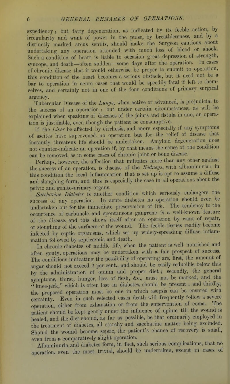 expediency ; but fatty degeneration, as indicated by its feeble action, by irregularity and want of power in the pulse, by breathlessness, and by a distinctly marked arcus senilis, should make the Surgeon cautious about undertaking any operation attended with much loss of blood or shock. Such a condition of heart is hable to occasion great depression of strength, syncope, and death—often sudden—some days after the operation. In cases of chronic disease that it would otherwise be proper to submit to operation, this conditi(.)n of the heart becomes a serious obstacle, but it need not be a bar to operation in acute cases that would be speedily fatal if left to them- selves, and certainly not in one of the four conditions of primary surgical urgency. Tubercular Disease of the Lvngs, when active or advanced, is prejudicial to the success of an operation ; but under certain circumstances, as will be explained when speaking of diseases of the joints and fistula in ano, an opera- tion is justifiable, even though the patient be consumptive. If the Liver be affected by cirrhosis, and more especially if any symptoms of ascites have supervened, no operation but for the relief of disease that instantly threatens life should be undertaken. Amyloid degeneration does not counter-indicate an operation if, by that means the cause of the condition can be removed, as in some cases of chronic joint or bone disease. Perhaps, however, the affection that militates more than any other against the success of an operation, is disease of the Kidneys, with albuminuria :^ m this condition the local inflammation that is set up is apt to assume a diffuse and sloughing form, and this is especially the case in all operations about the pelvic and genito-urinary organs. Saccharine Diabetes is another condition which seriously endangers the success of any operation. In acute diabetes no operation should ever be. undertaken but for the immediate preservation of life. The tendency to the occurrence of carbuncle and spontaneous gangrene is a well-known feature of the disease, and this shows itself after an operation by want of repair, or sloughing of the surfaces of the wound. The feeble tissues readily become infected by septic organisms, which set up widely-spreading diffuse inflam- mation followed by septicb^mia and death. In chronic diabetes of middle life, when the patient is Avell nourished and often gouty, operations may be undertaken vdth a fair prospect of success. The conditions indicating the possibility of operating are, first, the amount of sugar should not exceed 2 per cent., and should be easily reducible below this by*' the administration of opium and proper diet ; secondly, the general symptoms, thirst, hunger, loss of flesh, &c., must not be marked, and the  knee-jerk, which is often lost in diabetes, should be present : and thirdly, the proposed operation must be one in which asepsis can be ensured with certainty. Even in such selected cases death will frequently follow a severe operation, either from exhaustion or from the supervention of coma. The patient should be kept gently under the influence of opium till the wound is healed, and the diet should, as far as possible, be that ordinarily employed in the treatment of diabetes, all starchy and saccharine matter being excluded. Should the wound become septic, the patient's chance of recovery is small, even from a comparatively slight operation. Albuminuria and diabetes form, in fact, such serious complications, that no operation, even the most trivial, should be undertaken, except in cases of