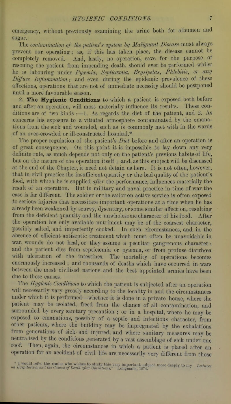 emergency, without previously examining the urine both for albumen and sugar. The contammaiion of the patienCs system lij Malignant Disease must always prevent our operating; as, if this has taken place, the disease cannot be completely removed. And, lastly, no operation, save for the purpose of rescuing the patient from impending death, should ever be performed Avhilst he is labouring under Py(cmia, SpptiaBmia, Erysipelas, Phlehilis, or any Diffuse Inflammation; and even during the epidemic prevalence of these affections, operations that are not of immediate necessity should be postponed until a more favourable season, 2. The Hygienic Conditions to which a patient is exposed both before and after an operation, will most materially influence its results. These con- ditions are of two kinds :—1. As regards the diet of the patient, and 2. As concerns his exposure to a vitiated atmosphere contaminated by the emana- tions from the sick and wounded, such as is commonly met with in the wards of an over-crowded or ill-constructed hospital.* The proper regulation of the patient's Diet before and after an operation is of great consequence. On this point it is impossible to lay down any very definite rule, as much depends not only on the patient's previous habits of life, but on the nature of the operation itself ; and, as this subject will be discussed at the end of the Chapter, it need not detain us here. It is not often, hovs^ever, that in civil practice the insufficient quantity or the bad quality of the patient's food, with which he is supplied after the loerformance, influences materially the result of an operation. But in military and naval practice in time of war the case is far different. The soldier or the sailor on active service is often exposed to serious injuries that necessitate important operations at a time when he has already been weakened by scurvy, dysentery, or some similar affection, resulting from the deficient quantity and the unwholesome character of his food. After the operation his only available nutriment may be of the coarsest character, possibly salted, and imperfectly cooked. In such circumstances, and in the absence of efficient antiseptic treatment which must often be unavoidable in war, wounds do not heal, or they assume a peculiar gangrenous character ; and the patient dies from septicfemia or pyemia, or from profuse diarrhoea with ulceration of the intestines. The mortality of operations becomes enormously increased ; and thousands of deaths which have occuri-ed in wars between the most civilised nations and the best appointed armies have been due to these causes. The Hygienic Conditions to which the patient is subjected after an operation will necessarily vary greatly according to the locality in and the circumstances under which it is performed—whether it is done in a private house, where the patient may be isolated, freed from the chance of all contamination, and surrounded by every sanitary precaution ; or in a hospital, where he may be exposed to emanations, possibly of a septic and infectious character, from other patients, where the building may be impregnated by the exhalations from generations of sick and injured, and where sanitary measures may be neutralised by the conditions generated by a vast assemblage of sick under one roof. Then, again, the circumstances in which a patient is placed after an operation for an accident of civil life are necessai-ily very different from those >■ I would refer the reader who wishes to study this very iiiii><)rt:uit subject uiorc deeply to my LcHures ow Ilonintahsm and the Co.mes of Dei'.tli afkr 'hmmtiom. Longmans, 1S74. J^»i/t»